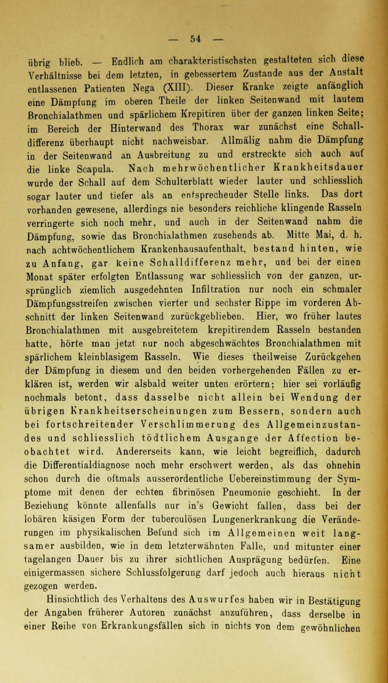 übrig blieb. — Endlich am charakteristischsten gestalteten sich diese Verhältnisse bei dem letzten, in gebessertem Zustande aus der Anstalt entlassenen Patienten Nega (XIII). Dieser Kranke zeigte anfänglich eine Dämpfung im oberen Theile der linken Seitenwand mit lautem Bronchialathmen und spärlichem Krepitiren über der ganzen linken Seite; im Bereich der Hinter wand des Thorax war zunächst eine Schall- differenz überhaupt nicht nachweisbar. Allmälig nahm die Dämpfung in der Seitenwand an Ausbreitung zu und erstreckte sich auch auf die linke Scapula. Nach mehrwöchentlicher Krankheitsdauer wurde der Schall auf dem Schulterblatt wieder lauter und schliesslich sogar lauter und tiefer als an entsprechender Stelle links. Das dort vorhanden gewesene, allerdings nie besonders reichliche klingende Rasseln verringerte sich noch mehr, und auch in der Seiten wand nahm die Dämpfung, sowie das Bronchialathmen zusehends ab. Mitte Mai, d. h. nach achtwöchentlichem Krankenhausaufenthalt, bestand hinten, wie zu Anfang, gar keine Schalldifferenz mehr, und bei der einen Monat später erfolgten Entlassung war schliesslich von der ganzen, ur- sprünglich ziemlich ausgedehnten Infiltration nur noch ein schmaler Dämpfungsstreifen zwischen vierter und sechster Rippe im vorderen Ab- schnitt der linken Seitenwand zurückgeblieben. Hier, wo früher lautes Bronchialathmen mit ausgebreitetem krepitirendem Rasseln bestanden hatte, hörte man jetzt nur noch abgeschwächtes Bronchialathmen mit spärlichem kleinblasigem Rasseln. Wie dieses theilweise Zurückgehen der Dämpfung in diesem und den beiden vorhergehenden Fällen zu er- klären ist, werden wir alsbald weiter unten erörtern; hier sei vorläufig nochmals betont, dass dasselbe nicht allein bei Wendung der übrigen Krankheitserscheinungen zum Bessern, sondern auch bei fortschreitender Verschlimmerung des Allgemeinzustan- des und schliesslich tödtlichem Ausgange der Affection be- obachtet wird. Andererseits kann, wie leicht begreiflich, dadurch die Differentialdiagnose noch mehr erschwert werden, als das ohnehin schon durch die oftmals ausserordentliche Uebereinstimmung der Sym- ptome mit denen der echten fibrinösen Pneumonie geschieht. In der Beziehung könnte allenfalls nur in's Gewicht fallen, dass bei der lobären käsigen Form der tuberculösen Lungenerkrankung die Verände- rungen im physikalischen Befund sich im Allgemeinen weit lang- samer ausbilden, wie in dem letzterwähnten Falle, und mitunter einer tagelangen Dauer bis zu ihrer sichtlichen Ausprägung bedürfen. Eine einigermassen sichere Schlussfolgerung darf jedoch auch hieraus nicht gezogen werden. Hinsichtlich des Verhaltens des Auswurfes haben wir in Bestätigung der Angaben früherer Autoren zunächst anzuführen, dass derselbe in einer Reihe von Erkrankungsfällen sich in nichts von dem gewöhnlichen