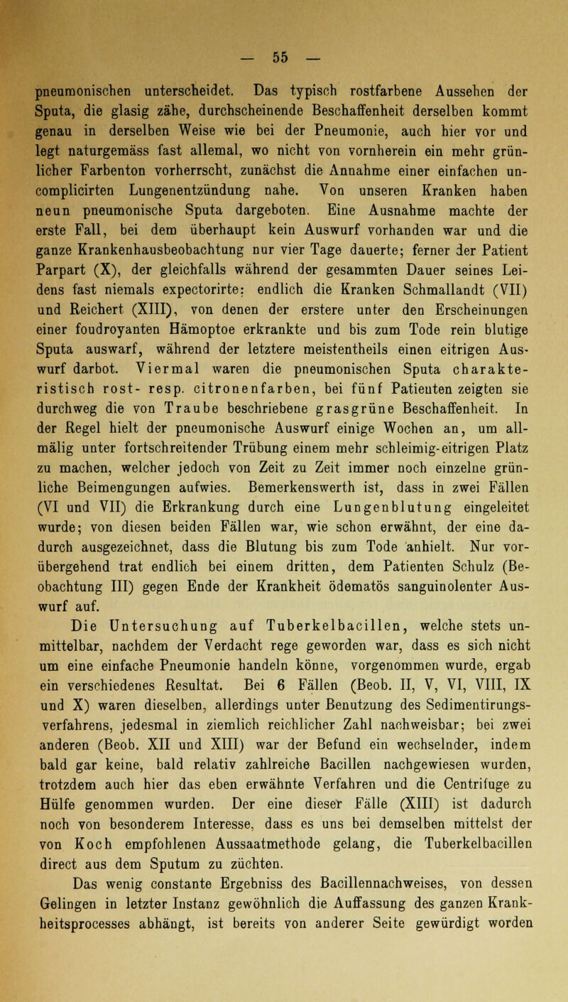 pneumonischen unterscheidet. Das typisch rostfarbene Aussehen der Sputa, die glasig zähe, durchscheinende Beschaffenheit derselben kommt genau in derselben Weise wie bei der Pneumonie, auch hier vor und legt naturgemäss fast allemal, wo nicht von vornherein ein mehr grün- licher Farbenton vorherrscht, zunächst die Annahme einer einfachen un- complicirten Lungenentzündung nahe. Von unseren Kranken haben neun pneumonische Sputa dargeboten. Eine Ausnahme machte der erste Fall, bei dem überhaupt kein Auswurf vorhanden war und die ganze Krankenhausbeobachtung nur vier Tage dauerte; ferner der Patient Parpart (X), der gleichfalls während der gesammten Dauer seines Lei- dens fast niemals expectorirte: endlich die Kranken Schmallandt (VII) und Reichert (XIII), von denen der erstere unter den Erscheinungen einer foudroyanten Hämoptoe erkrankte und bis zum Tode rein blutige Sputa auswarf, während der letztere meistentheils einen eitrigen Aus- wurf darbot. Viermal waren die pneumonischen Sputa charakte- ristisch rost- resp. citronenfarben, bei fünf Patienten zeigten sie durchweg die von Traube beschriebene grasgrüne Beschaffenheit. In der Regel hielt der pneumonische Auswurf einige Wochen an, um all- mälig unter fortschreitender Trübung einem mehr schleimig-eitrigen Platz zu machen, welcher jedoch von Zeit zu Zeit immer noch einzelne grün- liche Beimengungen aufwies. Bemerkenswerth ist, dass in zwei Fällen (VI und VII) die Erkrankung durch eine Lungenblutung eingeleitet wurde; von diesen beiden Fällen war, wie schon erwähnt, der eine da- durch ausgezeichnet, dass die Blutung bis zum Tode anhielt. Nur vor- übergehend trat endlich bei einem dritten, dem Patienten Schulz (Be- obachtung III) gegen Ende der Krankheit ödematös sanguinolenter Aus- wurf auf. Die Untersuchung auf Tuberkelbacillen, welche stets un- mittelbar, nachdem der Verdacht rege geworden war, dass es sich nicht um eine einfache Pneumonie handeln könne, vorgenommen wurde, ergab ein verschiedenes Resultat. Bei 6 Fällen (Beob. II, V, VI, VIII, IX und X) waren dieselben, allerdings unter Benutzung des Sedimentirungs- verfahrens, jedesmal in ziemlich reichlicher Zahl nachweisbar; bei zwei anderen (Beob. XII und XIII) war der Befund ein wechselnder, indem bald gar keine, bald relativ zahlreiche Bacillen nachgewiesen wurden, trotzdem auch hier das eben erwähnte Verfahren und die Oentrifuge zu Hülfe genommen wurden. Der eine dieser Fälle (XIII) ist dadurch noch von besonderem Interesse, dass es uns bei demselben mittelst der von Koch empfohlenen Aussaatmethode gelang, die Tuberkelbacillen direct aus dem Sputum zu züchten. Das wenig constante Ergebniss des Bacillennachweises, von dessen Gelingen in letzter Instanz gewöhnlich die Auffassung des ganzen Krank- heitsprocesses abhängt, ist bereits von anderer Seite gewürdigt worden