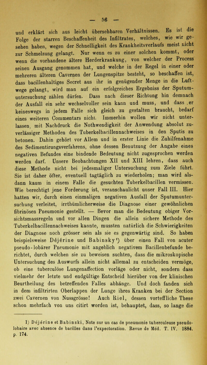 und erklärt sich aus leicht übersehbaren Verhältnissen. Es ist die Folge der starren Beschaffenheit des Infiltrates, welches, wie wir ge- sehen haben, wegen der Schnelligkeit des Krankheitsverlaufs meist nicht zur Schmelzung gelangt. Nur wenn es zu einer solchen kommt, oder wenn die vorhandene ältere Herderkrankung, von welcher der Process seinen Ausgang genommen hat, und welche in der Regel in einer oder mehreren älteren Cavernen der Lungenspitze besteht, so beschaffen ist, dass bacillenhaltiges Secret aus ihr in genügender Menge in die Luft- wege gelangt, wird man auf ein erfolgreiches Ergebniss der Sputum- untersuchung zählen dürfen. Dass nach dieser Richtung hin demnach der Ausfall ein sehr wechselvoller sein kann und muss, und dass .er keineswegs in jedem Falle sich gleich zu gestalten braucht, bedarf eines weiteren Oommentars nicht. Immerhin wollen wir nicht unter- lassen, mit Nachdruck die Notwendigkeit der Anwendung absolut zu- verlässiger Methoden des Tuberkelbacillennachweises in den Sputis zu betonen. Dahin gehört vor Allem und in erster Linie die Zuhilfenahme des Sedimentirungsverfahrens, ohne dessen Benutzung der Angabe eines negativen Befundes eine bindende Bedeutung nicht zugesprochen werden werden darf. Unsere Beobachtungen XII und XIII lehren, dass auch diese Methode nicht bei jedesmaliger Untersuchung zum Ziele führt. Sie ist daher öfter, eventuell tagtäglich zu wiederholen; man wird als- dann kaum in einem Falle die gesuchten Tuberkelbacillen vermissen. Wie berechtigt jene Forderung ist, veranschaulicht unser Fall III. Hier hatten wir, durch einen einmaligen negativen Ausfall der Sputumunter- suchung verleitet, irrthümlicherweise die Diagnose einer gewöhnlichen fibrinösen Pneumonie gestellt. — Bevor man die Bedeutung obiger Vor- sichtsmassregeln und vor allen Dingen die allein sichere Methode des Tuberkelbacillennachweises kannte, mussten natürlich die Schwierigkeiten der Diagnose noch grösser sein als sie es gegenwärtig sind. So haben beispielsweise D6j6rine und Babinsky1) über einen Fall von acuter pseudo-lobärer Pneumonie mit angeblich negativem Bacillenbefunde be- richtet, durch welchen sie zu beweisen suchten, dass die mikroskopische Untersuchung des Auswurfs allein nicht allemal zu entscheiden vermöge, ob eine tuberculöse Lungenaffection vorläge oder nicht, sondern dass vielmehr der letzte und endgültige Entscheid hierüber von der klinischen Beurtheilung des betreffenden Falles abhänge. Und doch fanden sich in dem infiltrirten Oberlappen der Lunge ihres Kranken bei der Section zwei Cavernen von Nussgrösse! Auch Riel, dessen vorteffliehe These schon mehrfach von uns citirt worden ist, behauptet, dass, so lange die 1) Dej6rineetBabinski, Note sur un cas de pneumonie tuberculeuse pseudo- lobaire avec absence de bacilles dans l'expectoration. Revue de Med. T. IV. 1884. p. 174.