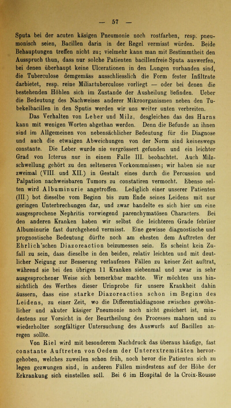 Sputa bei der acuten käsigen Pneumonie noch rostfarben, resp. pneu- monisch seien, Bacillen darin in der Regel vermisst würden. Beide Behauptungen treffen nicht zu; vielmehr kann man mit Bestimmtheit den Ausspruch thun, dass nur solche Patienten bacillenfreie Sputa auswerfen, bei denen überhaupt keine Ulcerationen in den Lungen vorhanden sind, die Tuberculose demgemäss ausschliesslich die Form fester Infiltrate darbietet, resp. reine Miliaituberculose vorliegt — oder bei denen die bestehenden Höhlen sich im Zustande der Ausheilung befinden. Ueber die Bedeutung des Nachweises anderer Mikroorganismen neben den Tu- bekelbacillen in den Sputis werden wir uns weiter unten verbreiten. Das Verhalten von Leber und Milz, desgleichen das des Harns kann mit wenigen Worten abgethan werden. Denn die Befunde an ihnen sind im Allgemeinen von nebensächlicher Bedeutung für die Diagnose und auch die etwaigen Abweichungen von der Norm sind keineswegs constante. Die Leber wurde nie vergrössert gefunden und ein leichter Grad von Icterus nur in einem Falle III. beobachtet. Auch Milz- schwellung gehört zu den selteneren Vorkommnissen; wir haben sie nur zweimal (VIII. und XII.) in Gestalt eines durch die Percussion und Palpation nachweisbaren Tumors zu constatiren vermocht. Ebenso sel- ten wird Albuminurie angetroffen. Lediglich einer unserer Patienten (III.) bot dieselbe vom Beginn bis zum Ende seines Leidens mit nur geringen Unterbrechungen dar, und zwar handelte es sich hier um eine ausgesprochene Nephritis vorwiegend parenchymatösen Oharacters. Bei den anderen Kranken haben wir selbst die leichteren Grade febriler Albuminurie fast durchgehend vermisst. Eine gewisse diagnostische und prognostische Bedeutung dürfte noch am ehesten dem Auftreten der Ehrlich'schen Diazoreaction beizumessen sein. Es scheint kein Zu- fall zu sein, dass dieselbe in den beiden, relativ leichten und mit deut- licher Neigung zur Besserung verlaufenen Fällen zu keiner Zeit auftrat, während sie bei den übrigen 11 Kranken siebenmal und zwar in sehr ausgesprochener Weise sich bemerkbar machte. Wir möchten uns hin- sichtlich des Werthes dieser Urinprobe für unsere Krankheit dahin äussern, dass eine starke Diazoreaction schon im Beginn des Leidens, zu einer Zeit, wo die Differentialdiagnose zwischen gewöhn- licher und akuter käsiger Pneumonie noch nicht gesichert ist, min- destens zur Vorsicht in der Beurtheilung des Processes mahnen und zu wiederholter sorgfältiger Untersuchung des Auswurfs auf Bacillen an- regen sollte. Von Riel wird mit besonderem Nachdruck das überaus häufige, fast constante Auftreten von Oedem der Unterextremitäten hervor- gehoben, welches zuweilen schon früh, noch bevor die Patienten sich zu legen gezwungen sind, in anderen Fällen mindestens auf der Höhe der Erkrankung sich einstellen soll. Bei 6 im Hospital de la Croix-Rousse