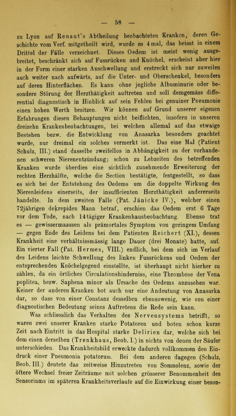 zu Lyon auf Renaut's Abtheilung beobachteten Kranken, deren Ge- schichte vom Verf. mitgetheilt wird, wurde es 4 mal, das heisst in einem Drittel der Fälle verzeichnet. Dieses Oedem ist meist wenig ausge- breitet, beschränkt sich auf Fussrücken und Knöchel, erscheint aber hier in der Form einer starken Anschwellung und erstreckt sich nur zuweilen auch weiter nach aufwärts, auf die Unter- und Oberschenkel, besonders auf deren Hinterflächen. Es kann ohne jegliche Albuminurie oder be- sondere Störung der Herzthätigkeit auftreten und soll demgemäss diffe- rential diagnostisch in Hinblick auf sein Fehlen bei genuiner Pneumonie einen hohen Werth besitzen. Wir können auf Grund unserer eigenen Erfahrungen diesen Behauptungen nicht beiflichten. insofern in unseren dreizehn Krankenbeobachtungen, bei welchen allemal auf das etwaige Bestehen bezw. die Entwicklung von Anasarka besonders geachtet wurde, nur dreimal ein solches vermerkt ist. Das eine Mal (Patient Schulz, III.) stand dasselbe zweifellos in Abhängigkeit zu der vorhande- nen schweren Nierenentzündung; schon zu Lebzeiten des betreffenden Kranken wurde überdies eine sichtlich zunehmende Erweiterung der rechten Herzhälfte, welche die Section bestätigte, festgestellt, so dass es sich bei der Entstehung des Oedems um die doppelte Wirkung des Nierenleidens einerseits, der insufficienten Herzthätigkeit andererseits handelte. In dem zweiten Falle (Pat. Jänicke IV.), welcher einen 72jährigen dekrepiden Mann betraf, erschien das Oedem erst 6 Tage vor dem Tode, nach 14tägiger Krankenhausbeobachtung. Ebenso trat es — gewissermaassen als prämortales Symptom von geringem Umfang — gegen Ende des Leidens bei dem Patienten Reichert (XL), dessen Krankheit eine verhältnissmässig lange Dauer (drei Monate) hatte, auf. Ein vierter Fall (Pat. Hermes, VIII.) endlich, bei dem sich im Verlauf des Leidens leichte Schwellung des linken Fussrückens und Oedem der entsprechenden Knöchelgegend einstellte, ist überhaupt nicht hierher zu zählen, da ein örtliches Circulationshinderniss, eine Thrombose der Vena poplitea, bezw. Saphena minor als Ursache des Oedems anzusehen war. Keiner der anderen Kranken bot auch nur eine Andeutung von Anasarka dar, so dass von einer Constanz desselben ebensowenig, wie von einer diagnostischen Bedeutung seines Auftretens die Rede sein kann. Was schliesslich das Verhalten des Nervensystems betrifft, so waren zwei unserer Kranken starke Potatoren und boten schon kurze Zeit nach Eintritt in das Hospital starke Delirien dar, welche sich bei dem einen derselben (Trenkhaus, Beob. I.) in nichts von denen der Säufer unterschieden. Das Krankheitsbild erweckte dadurch vollkommen den Ein- druck einer Pneumonia potatorum. Bei dem anderen dagegen (Schulz, Beob. III.) deutete das zeitweise Hinzutreten von Somnolenz, sowie der öftere Wechsel freier Zeiträume mit solchen grösserer Benommenheit des Sensoriums im späteren Krankheitsverlaufe auf die Einwirkung einer beson-