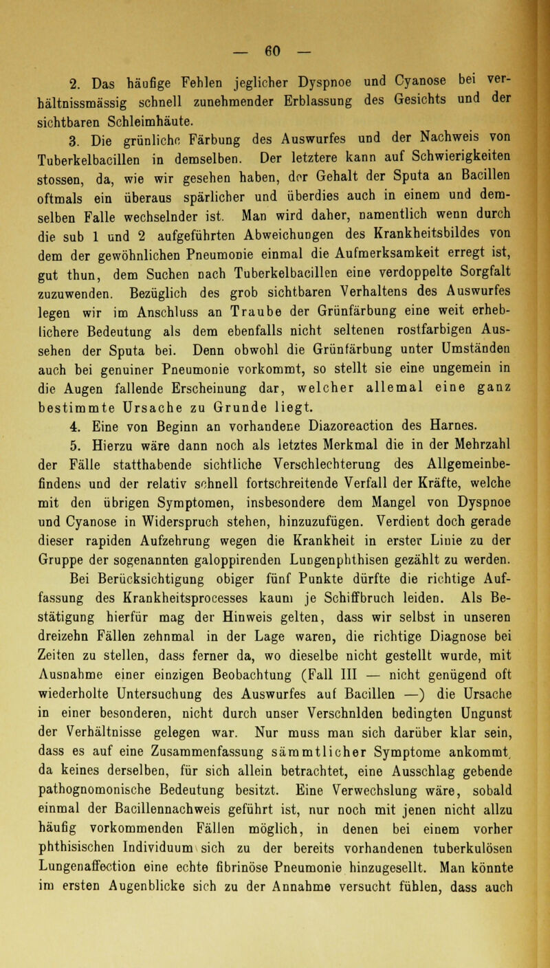 2. Das häufige Fehlen jeglicher Dyspnoe und Cyanose bei ver- hältnissmässig schnell zunehmender Erblassung des Gesichts und der sichtbaren Schleimhäute. 3. Die grünliche Färbung des Auswurfes und der Nachweis von Tuberkelbacillen in demselben. Der letztere kann auf Schwierigkeiten stossen, da, wie wir gesehen haben, dor Gehalt der Sputa an Bacillen oftmals ein überaus spärlicher und überdies auch in einem und dem- selben Falle wechselnder ist. Man wird daher, namentlich wenn durch die sub 1 und 2 aufgeführten Abweichungen des Krankheitsbildes von dem der gewöhnlichen Pneumonie einmal die Aufmerksamkeit erregt ist, gut thun, dem Suchen nach Tuberkelbacillen eine verdoppelte Sorgfalt zuzuwenden. Bezüglich des grob sichtbaren Verhaltens des Auswurfes legen wir im Anschluss an Traube der Grünfärbung eine weit erheb- lichere Bedeutung als dem ebenfalls nicht seltenen rostfarbigen Aus- sehen der Sputa bei. Denn obwohl die Grünfärbung unter Umständeu auch bei genuiner Pneumonie vorkommt, so stellt sie eine ungemein in die Augen fallende Erscheinung dar, welcher allemal eine ganz bestimmte Ursache zu Grunde liegt. 4. Eine von Beginn an vorhandene Diazoreaction des Harnes. 5. Hierzu wäre dann noch als letztes Merkmal die in der Mehrzahl der Fälle statthabende sichtliche Verschlechterung des Allgemeinbe- findens und der relativ schnell fortschreitende Verfall der Kräfte, welche mit den übrigen Symptomen, insbesondere dem Mangel von Dyspnoe und Cyanose in Widerspruch stehen, hinzuzufügen. Verdient doch gerade dieser rapiden Aufzehrung wegen die Krankheit in erster Linie zu der Gruppe der sogenannten galoppirenden Lungenphthisen gezählt zu werden. Bei Berücksichtigung obiger fünf Punkte dürfte die richtige Auf- fassung des Krankheitsprocesses kaum je Schiffbruch leiden. Als Be- stätigung hierfür mag der Hinweis gelten, dass wir selbst in unseren dreizehn Fällen zehnmal in der Lage waren, die richtige Diagnose bei Zeiten zu stellen, dass ferner da, wo dieselbe nicht gestellt wurde, mit Ausnahme einer einzigen Beobachtung (Fall III — nicht genügend oft wiederholte Untersuchung des Auswurfes auf Bacillen —) die Ursache in einer besonderen, nicht durch unser Verschnlden bedingten Ungunst der Verhältnisse gelegen war. Nur muss man sich darüber klar sein, dass es auf eine Zusammenfassung sämmtlicher Symptome ankommt, da keines derselben, für sich allein betrachtet, eine Ausschlag gebende pathognomonische Bedeutung besitzt. Eine Verwechslung wäre, sobald einmal der Bacillennachweis geführt ist, nur noch mit jenen nicht allzu häufig vorkommenden Fällen möglich, in denen bei einem vorher phthisischen Individuum sich zu der bereits vorhandenen tuberkulösen Lungenaffection eine echte fibrinöse Pneumonie hinzugesellt. Man könnte im ersten Augenblicke sich zu der Annahme versucht fühlen, dass auch