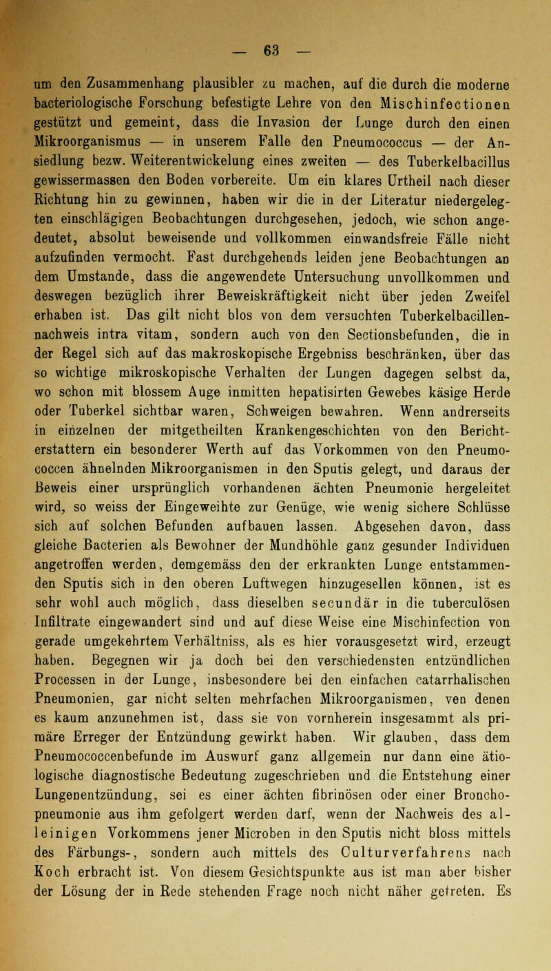 um den Zusammenhang plausibler zu machen, auf die durch die moderne bacteriologische Forschung befestigte Lehre von den Mischinfectionen gestützt und gemeint, dass die Invasion der Lunge durch den einen Mikroorganismus — in unserem Falle den Pneumococcus — der An- siedlung bezw. Weiterentwickelung eines zweiten — des Tuberkelbacillus gewissermassen den Boden vorbereite. Um ein klares Urtheil nach dieser Richtung hin zu gewinnen, haben wir die in der Literatur niedergeleg- ten einschlägigen Beobachtungen durchgesehen, jedoch, wie schon ange- deutet, absolut beweisende und vollkommen ein wandsfreie Fälle nicht aufzufinden vermocht. Fast durchgehends leiden jene Beobachtungen an dem Umstände, dass die angewendete Untersuchung unvollkommen und deswegen bezüglich ihrer Beweiskräftigkeit nicht über jeden Zweifel erhaben ist. Das gilt nicht blos von dem versuchten Tuberkelbacillen- nachweis intra vitam, sondern auch von den Sectionsbefunden, die in der Regel sich auf das makroskopische Ergebniss beschränken, über das so wichtige mikroskopische Verhalten der Lungen dagegen selbst da, wo schon mit blossem Auge inmitten hepatisirten Gewebes käsige Herde oder Tuberkel sichtbar waren, Schweigen bewahren. Wenn andrerseits in einzelnen der mitgetbeilten Krankengeschichten von den Bericht- erstattern ein besonderer Werth auf das Vorkommen von den Pneumo- coccen ähnelnden Mikroorganismen in den Sputis gelegt, und daraus der Beweis einer ursprünglich vorhandenen ächten Pneumonie hergeleitet wird, so weiss der Eingeweihte zur Genüge, wie wenig sichere Schlüsse sich auf solchen Befunden aufbauen lassen. Abgesehen davon, dass gleiche Bacterien als Bewohner der Mundhöhle ganz gesunder Individuen angetroffen werden, demgemäss den der erkrankten Lunge entstammen- den Sputis sich in den oberen Luftwegen hinzugesellen können, ist es sehr wohl auch möglich, dass dieselben secundär in die tuberculösen Infiltrate eingewandert sind und auf diese Weise eine Mischinfection von gerade umgekehrtem Verhältniss, als es hier vorausgesetzt wird, erzeugt haben. Begegnen wir ja doch bei den verschiedensten entzündlichen Processen in der Lunge, insbesondere bei den einfachen catarrhalischen Pneumonien, gar nicht selten mehrfachen Mikroorganismen, ven denen es kaum anzunehmen ist, dass sie von vornherein insgesammt als pri- märe Erreger der Entzündung gewirkt haben. Wir glauben, dass dem Pneumococcenbefunde im Auswurf ganz allgemein nur dann eine ätio- logische diagnostische Bedeutung zugeschrieben und die Entstehung einer Lungenentzündung, sei es einer ächten fibrinösen oder einer Broncho- pneumonie aus ihm gefolgert werden darf, wenn der Nachweis des al- leinigen Vorkommens jener Microben in den Sputis nicht bloss mittels des Färbungs-, sondern auch mittels des Culturverfahrens nach Koch erbracht ist. Von diesem Gesichtspunkte aus ist man aber bisher der Lösung der in Rede stehenden Frage noch nicht näher getreten. Es