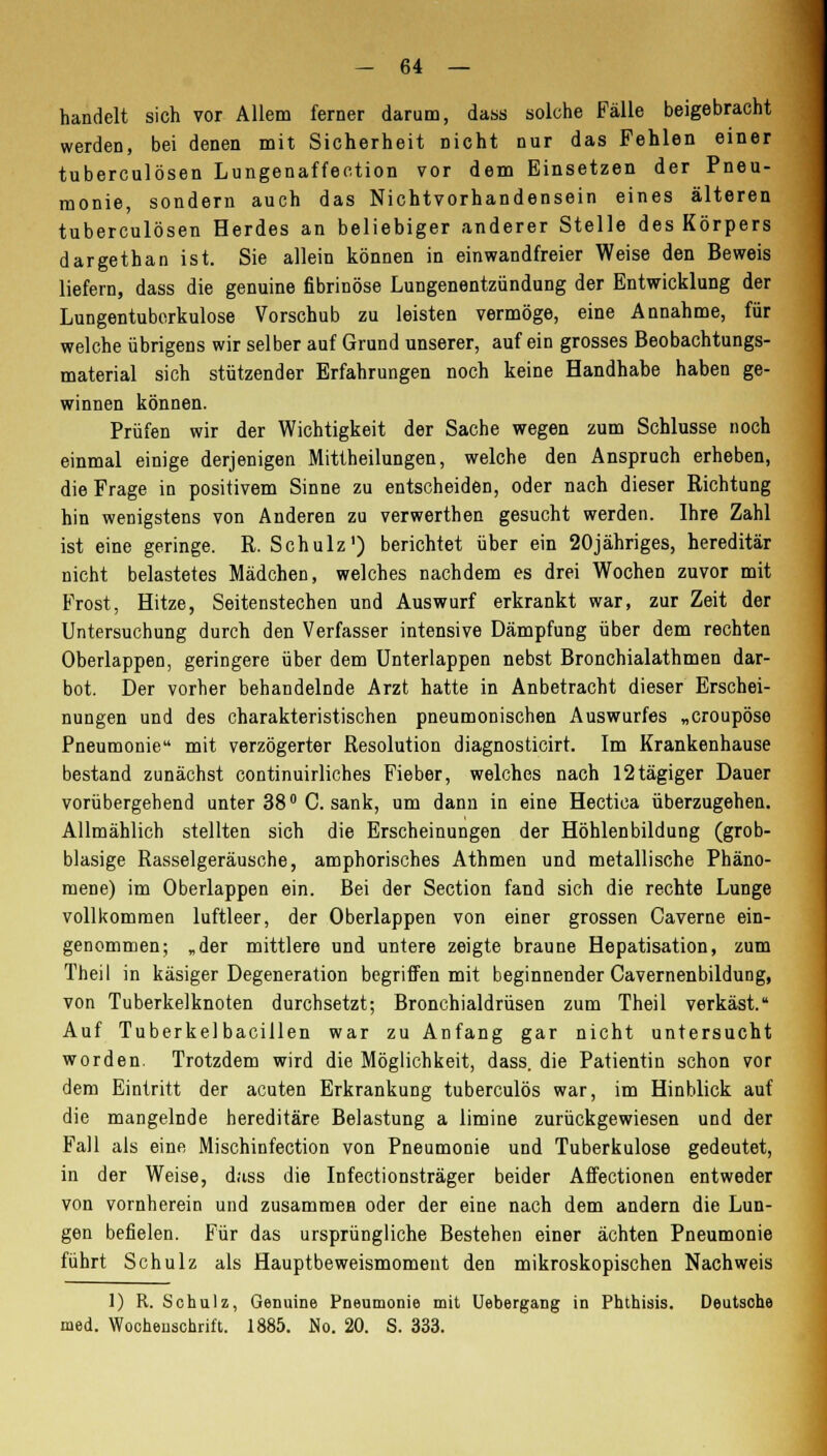 handelt sich vor Allem ferner darum, dass solche Fälle beigebracht werden, bei denen mit Sicherheit nicht nur das Fehlen einer tuberculösen Lungenaffeetion vor dem Einsetzen der Pneu- monie, sondern auch das Nichtvorhandensein eines älteren tuberculösen Herdes an beliebiger anderer Stelle des Körpers dargethan ist. Sie allein können in einwandfreier Weise den Beweis liefern, dass die genuine fibrinöse Lungenentzündung der Entwicklung der Lungentuberkulose Vorschub zu leisten vermöge, eine Annahme, für welche übrigens wir selber auf Grund unserer, auf ein grosses Beobachtungs- material sich stützender Erfahrungen noch keine Handhabe haben ge- winnen können. Prüfen wir der Wichtigkeit der Sache wegen zum Schlüsse noch einmal einige derjenigen Mittheilungen, welche den Anspruch erheben, die Frage in positivem Sinne zu entscheiden, oder nach dieser Richtung hin wenigstens von Anderen zu verwerthen gesucht werden. Ihre Zahl ist eine geringe. R. Schulz1) berichtet über ein 20jähriges, hereditär nicht belastetes Mädchen, welches nachdem es drei Wochen zuvor mit Frost, Hitze, Seitenstechen und Auswurf erkrankt war, zur Zeit der Untersuchung durch den Verfasser intensive Dämpfung über dem rechten Oberlappen, geringere über dem Unterlappen nebst Bronchialathmen dar- bot. Der vorher behandelnde Arzt hatte in Anbetracht dieser Erschei- nungen und des charakteristischen pneumonischen Auswurfes „croupöse Pneumonie mit verzögerter Resolution diagnosticirt. Im Krankenhause bestand zunächst continuirliches Fieber, welches nach 12tägiger Dauer vorübergehend unter 38° C. sank, um dann in eine Hectica überzugehen. Allmählich stellten sich die Erscheinungen der Höhlenbildung (grob- blasige Rasselgeräusche, amphorisches Athmen und metallische Phäno- mene) im Oberlappen ein. Bei der Section fand sich die rechte Lunge vollkommen luftleer, der Oberlappen von einer grossen Caverne ein- genommen; „der mittlere und untere zeigte braune Hepatisation, zum Theil in käsiger Degeneration begriffen mit beginnender Cavernenbildung, von Tuberkelknoten durchsetzt; Bronchialdrüsen zum Theil verkäst. Auf Tuberkelbacillen war zu Anfang gar nicht untersucht worden. Trotzdem wird die Möglichkeit, dass. die Patientin schon vor dem Eintritt der acuten Erkrankung tuberculös war, im Hinblick auf die mangelnde hereditäre Belastung a limine zurückgewiesen und der Fall als eine Mischinfection von Pneumonie und Tuberkulose gedeutet, in der Weise, dass die Infectionsträger beider Affectionen entweder von vornherein und zusammen oder der eine nach dem andern die Lun- gen befielen. Für das ursprüngliche Bestehen einer ächten Pneumonie führt Schulz als Hauptbeweismoment den mikroskopischen Nachweis 1) R. Schulz, Genuine Pneumonie mit Uebergang in Phthisis. Deutsche med. Wochenschrift. 1885. No. 20. S. 333.