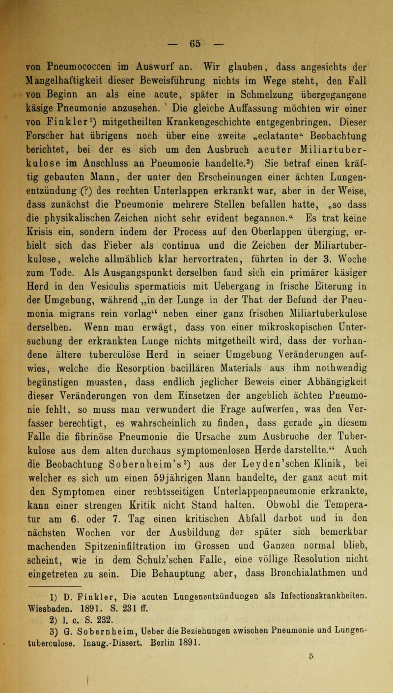 von Pneumococcen im Auswurf an. Wir glauben, dass angesichts der Mangelhaftigkeit dieser Beweisführung nichts im Wege steht, den Fall von Beginn an als eine acute, später in Schmelzung übergegangene käsige Pneumonie anzusehen. v Die gleiche Auffassung möchten wir einer von Finkler1) mitgetheilten Krankengeschichte entgegenbringen. Dieser Forscher hat übrigens noch über eine zweite „eclatante Beobachtung berichtet, bei der es sich um den Ausbruch acuter Miliartuber- kulose im Anschluss an Pneumonie handelte.2) Sie betraf einen kräf- tig gebauten Mann, der unter den Erscheinungen einer ächten Lungen- entzündung (?) des rechten Unterlappen erkrankt war, aber in der Weise, dass zunächst die Pneumonie mehrere Stellen befallen hatte, „so dass die physikalischen Zeichen nicht sehr evident begannen. Es trat keine Krisis ein, sondern indem der Process auf den Oberlappen überging, er- hielt sich das Fieber als continua und die Zeichen der Miliartuber- kulose, welche allmählich klar hervortraten, führten in der 3. Woche zum Tode. Als Ausgangspunkt derselben fand sich ein primärer käsiger Herd in den Vesiculis spermaticis mit Uebergang in frische Eiterung in der Umgebung, während „in der Lunge in der That der Befund der Pneu- monia migrans rein vorlag neben einer ganz frischen Miliartuberkulose derselben. Wenn man erwägt, dass von einer mikroskopischen Unter- suchung der erkrankten Lunge nichts mitgetheilt wird, dass der vorhan- dene ältere tuberculöse Herd in seiner Umgebung Veränderungen auf- wies, welche die Resorption bacillären Materials aus ihm nothwendig begünstigen mussten, dass endlich jeglicher Beweis einer Abhängigkeit dieser Veränderungen von dem Einsetzen der angeblich ächten Pneumo- nie fehlt, so muss man verwundert die Frage aufwerfen, was den Ver- fasser berechtigt, es wahrscheinlich zu finden, dass gerade „in diesem Falle die fibrinöse Pneumonie die Ursache zum Ausbruche der Tuber- kulose aus dem alten durchaus Symptomenlosen Herde darstellte. Auch die Beobachtung Sobernheim's3) aus der Leyden'schen Klinik, bei welcher es sich um einen 59jährigen Mann handelte, der ganz acut mit den Symptomen einer rechtsseitigen Unterlappenpneumonie erkrankte, kann einer strengen Kritik nicht Stand halten. Obwohl die Tempera- tur am 6. oder 7. Tag einen kritischen Abfall darbot und in den nächsten Wochen vor der Ausbildung der später sich bemerkbar machenden Spitzeninfiltration im Grossen und Ganzen normal blieb, scheint, wie in dem Schulz'schen Falle, eine völlige Resolution nicht eingetreten zu sein. Die Behauptung aber, dass Bronchialathmen und 1) D. Pinkler, Die acuten Lungenentzündungen als Infectionskrankheiten. Wiesbaden. 1891. S. 231 ff. 2) 1. c. S. 232. 3) G. Sobernheim, Ueber die Beziehungen zwischen Pneumonie und Lungen- tuberculose. Inaug.-Dissert. Berlin 1891.