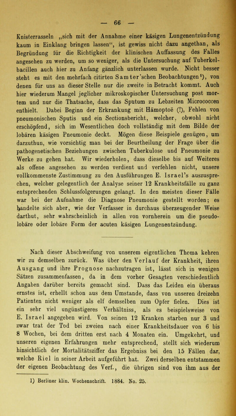 Knisterrasseln „sich mit der Annahme einer käsigen Lungenentzündung kaum in Einklang bringen lassen, ist gewiss nicht dazu angethan, als Begründung iür die Richtigkeit der klinischen Auffassung des Falles angesehen zu werden, um so weniger, als die Untersuchung auf Tuberkel- bacillen auch hier zu Anfang gänzlich unterlassen wurde. Nicht besser steht es mit den mehrfach citirten Samter'schen Beobachtungen1), von denen für uns an dieser Stelle nur die zweite in Betracht kommt. Auch hier wiederum Mangel jeglicher mikroskopischer Untersuchung post mor- tem und nur die Thatsache, dass das Sputum zu Lebzeiten Micrococcen enthielt. Dabei Beginn der Erkrankung mit Hämoptoe (!), Fehlen von pneumonischen Sputis und ein Sectionsbericht, welcher, obwohl nicht erschöpfend, sich im Wesentlichen doch vollständig mit dem Bilde der lobären käsigen Pneumonie deckt. Mögen diese Beispiele genügen, um darzuthun, wie vorsichtig man bei der Beurtheilung der Frage über die pathogenetischen Beziehungen zwischen Tuberkulose und Pneumonie zu Werke zu gehen hat. Wir wiederholen, dass dieselbe bis auf Weiteres als offene angesehen zu werden verdient und verfehlen nicht, unsere vollkommenste Zustimmung zu den Ausführungen E. Israel's auszuspre- chen, welcher gelegentlich der Analyse seiner 12 Krankheitsfälle zu ganz entsprechenden Schlussfolgerungen gelangt. In den meisten dieser Fälle war bei der Aufnahme die Diagnose Pneumonie gestellt worden; es handelte sich aber, wie der Verfasser in durchaus überzeugender Weise darthut, sehr wahrscheinlich in allen von vornherein um die pseudo- lobäre oder lobäre Form der acuten käsigen Lungenentzündung. Nach dieser Abschweifung von unserem eigentlichen Thema kehren wir zu demselben zurück. Was über den Verlauf der Krankheit, ihren Ausgang und ihre Prognose nachzutragen ist, lässt sich in wenigen Sätzen zusammenfassen, da in dem vorher Gesagten verschiedentlich Angaben darüber bereits gemacht sind. Dass das Leiden ein überaus ernstes ist, erhellt schon aus dem Umstände, dass von unseren dreizehn Patienten nicht weniger als elf demselben zum Opfer fielen. Dies ist ein sehr viel ungünstigeres Verhältniss, als es beispielsweise von E. Israel angegeben wird. Von seinen 12 Kranken starben nur 3 und zwar trat der Tod bei zweien nach einer Krankheitsdauer von 6 bis 8 Wochen, bei dem dritten erst nach 4 Monaten ein. Umgekehrt, und unseren eigenen Erfahrungen mehr entsprechend, stellt sich wiederum hinsichtlich der Mortalitätsziffer das Ergebniss bei den 15 Fällen dar, welche Riel in seiner Arbeit aufgeführt hat. Zwei derselben entstammen der eigenen Beobachtung des Verf., die übrigen sind von ihm aus der 1) Berliner klin. Wochenschrift. 1884. No. 25.