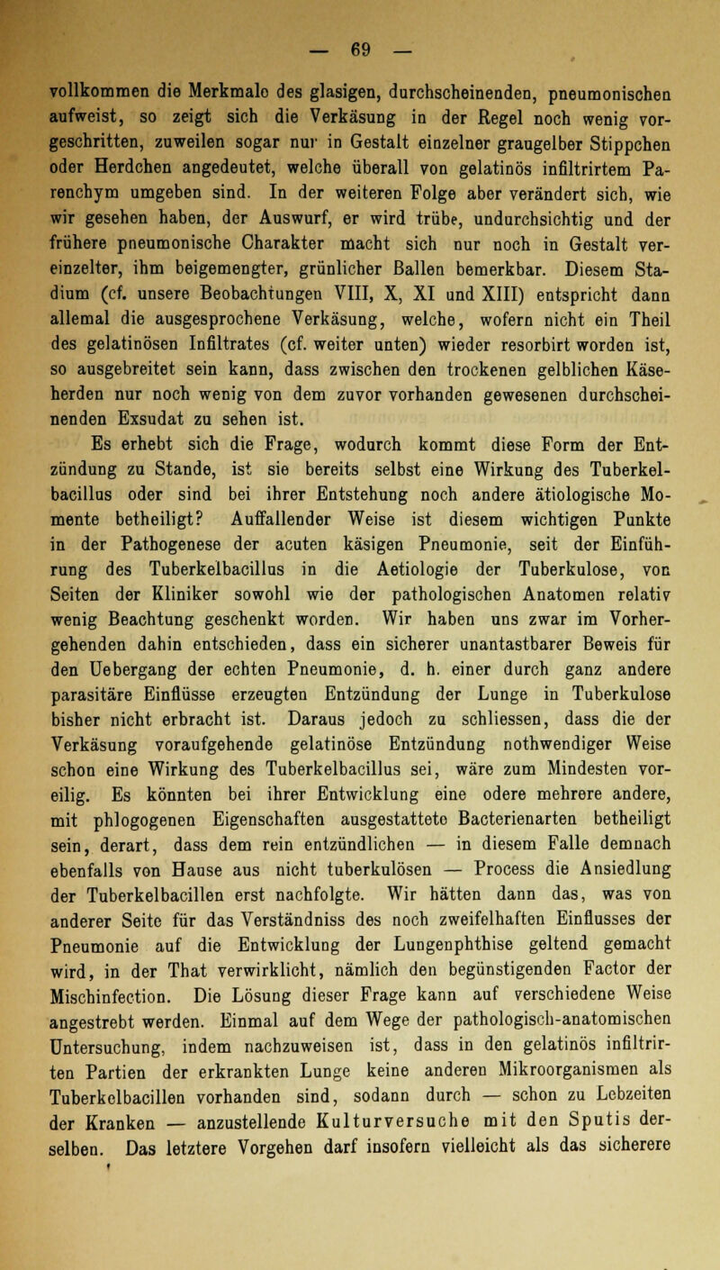 vollkommen die Merkmalo des glasigen, durchscheinenden, pneumonischen aufweist, so zeigt sich die Verkäsung in der Regel noch wenig vor- geschritten, zuweilen sogar nur in Gestalt einzelner graugelber Stippchen oder Herdchen angedeutet, welche überall von gelatinös infiltrirtem Pa- renchym umgeben sind. In der weiteren Folge aber verändert sich, wie wir gesehen haben, der Auswurf, er wird trübe, undurchsichtig und der frühere pneumonische Charakter macht sich nur noch in Gestalt ver- einzelter, ihm beigemengter, grünlicher Ballen bemerkbar. Diesem Sta- dium (cf. unsere Beobachtungen VIII, X, XI und XIII) entspricht dann allemal die ausgesprochene Verkäsung, welche, wofern nicht ein Theil des gelatinösen Infiltrates (cf. weiter unten) wieder resorbirt worden ist, so ausgebreitet sein kann, dass zwischen den trockenen gelblichen Käse- herden nur noch wenig von dem zuvor vorhanden gewesenen durchschei- nenden Exsudat zu sehen ist. Es erhebt sich die Frage, wodurch kommt diese Form der Ent- zündung zu Stande, ist sie bereits selbst eine Wirkung des Tuberkel- bacillus oder sind bei ihrer Entstehung noch andere ätiologische Mo- mente betheiligt? Auffallender Weise ist diesem wichtigen Punkte in der Pathogenese der acuten käsigen Pneumonie, seit der Einfüh- rung des Tuberkelbacillus in die Aetiologie der Tuberkulose, von Seiten der Kliniker sowohl wie der pathologischen Anatomen relativ wenig Beachtung geschenkt worden. Wir haben uns zwar im Vorher- gehenden dahin entschieden, dass ein sicherer unantastbarer Beweis für den Uebergang der echten Pneumonie, d. h. einer durch ganz andere parasitäre Einflüsse erzeugten Entzündung der Lunge in Tuberkulose bisher nicht erbracht ist. Daraus jedoch zu schliessen, dass die der Verkäsung voraufgehende gelatinöse Entzündung nothwendiger Weise schon eine Wirkung des Tuberkelbacillus sei, wäre zum Mindesten vor- eilig. Es könnten bei ihrer Entwicklung eine ödere mehrere andere, mit phlogogenen Eigenschaften ausgestattete Bacterienarten betheiligt sein, derart, dass dem rein entzündlichen — in diesem Falle demnach ebenfalls von Hause aus nicht tuberkulösen — Process die Ansiedlung der Tuberkelbacillen erst nachfolgte. Wir hätten dann das, was von anderer Seite für das Verständniss des noch zweifelhaften Einflusses der Pneumonie auf die Entwicklung der Lungenphthise geltend gemacht wird, in der That verwirklicht, nämlich den begünstigenden Factor der Mischinfection. Die Lösung dieser Frage kann auf verschiedene Weise angestrebt werden. Einmal auf dem Wege der pathologisch-anatomischen Untersuchung, indem nachzuweisen ist, dass in den gelatinös infiltrir- ten Partien der erkrankten Lunge keine anderen Mikroorganismen als Tuberkelbacillen vorhanden sind, sodann durch — schon zu Lebzeiten der Kranken — anzustellende Kulturversuche mit den Sputis der- selben. Das letztere Vorgehen darf insofern vielleicht als das sicherere