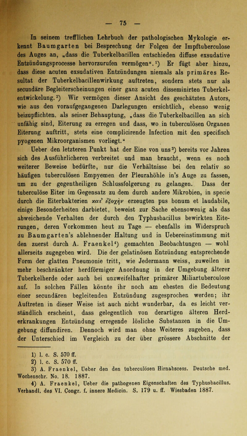 In seinem trefflichen Lehrbuch der pathologischen Mykologie er- kennt Baum garten bei Besprechung der Folgen der Impftuberculose des Auges an, „dass die Tuberkelbacillen entschieden diffuse exsudative Entzündungsprocesse hervorzurufen vermögen.1) Er fügt aber hinzu, dass diese acuten exsudativen Entzündungen niemals als primäres Re- sultat der Tuberkelbacillenwirkung auftreten, sondern stets nur als secundäre Begleiterscheinungen einer ganz acuten disseminirten Tuberkel- entwickelung.2) Wir vermögen dieser Ansicht des geschätzten Autors, wie aus den voraufgegangenen Darlegungen ersichtlich, ebenso wenig beizupflichten, als seiner Behauptung, „dass die Tuberkelbacillen an sich unfähig sind, Eiterung zu erregen und dass, wo in tuberculösen Organen Eiterung auftritt, stets eine complicirende Infection mit den specifisch pyogenen Mikroorganismen vorliegt. Ueber den letzteren Punkt hat der Eine von uns3) bereits vor Jahren sich des Ausführlicheren verbreitet und man braucht, wenn es noch weiterer Beweise bedürfte, nur die Verhältnisse bei den relativ so häufigen tuberculösen Empyemen der Pleurahöhle in's Auge zu fassen, um zu der gegentheiligen Schlussfolgerung zu gelangen. Dass der tuberculöse Eiter im Gegensatz zu dem durch andere Mikrobien, in specie durch die Eiterbakterien xar e'ioxrjv erzeugten pus bonum et laudabile, einige Besonderheiten darbietet, beweist zur Sache ebensowenig als das abweichende Verhalten der durch den Typhusbacillus bewirkten Eite- rungen, deren Vorkommen heut zu Tage — ebenfalls im Widerspruch zu Baumgarten's ablehnender Haltung und in Uebereinstimmung mit den zuerst durch A. Fraenkel4) gemachten Beobachtungen — wohl allerseits zugegeben wird. Die der gelatinösen Entzündung entsprechende Form der glatten Pneumonie tritt, wie Jedermann weiss, zuweilen in mehr beschränkter herdförmiger Anordnung in der Umgebung älterer Tuberkelherde oder auch bei unzweifelhafter primärer Miliartuberculose auf. In solchen Fällen könnte ihr noch am ehesten die Bedeutung einer secundären begleitenden Entzündung zugesprochen werden; ihr Auftreten in dieser Weise ist auch nicht wunderbar, da es leicht ver- ständlich erscheint, dass gelegentlich von derartigen älteren Herd- erkrankungen Entzündung erregende lösliche Substanzen in die Um- gebung diffundiren. Dennoch wird man ohne Weiteres zugeben, dass der Unterschied im Vergleich zu der über grössere Abschnitte der 1) 1. c. S. 570 ff. 2) 1. c. S. 570 ff. 3) A. Fraenkel, Ueber den den tuberculösen Hirnabsoess. Deutsche med. Wochenschr. No. 18. 1887. 4) A. Fraenkel, Ueber die pathogenen Eigenschaften des Typhusbacillus. Verhandl. des VI. Congr. f. innere Medicin. S. 179 u. ff. Wiesbaden 1887.