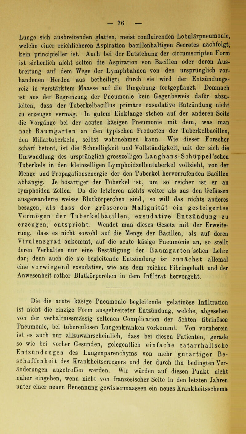 Lunge sich ausbreitenden glatten, meist confluirenden Lobulärpneumonie, welche einer reichlicheren Aspiration bacillenhaltigen Secretes nachfolgt, kein principieller ist. Auch bei der Entstehung der circumscripten Form ist sicherlich nicht selten die Aspiration von Bacillen oder deren Aus- breitung auf dem Wege der Lymphbahnen von den ursprünglich vor- handenen Herden aus betheiligt; durch sie wird der Entzündungs- reiz in verstärktem Maasse auf die Umgebung fortgepflanzt. Demnach ist aus der Begrenzung der Pneumonie kein Gegenbeweis dafür abzu- leiten, dass der Tuberkelbacillus primäre exsudative Entzündung nicht zu erzeugen vermag. In gutem Einklänge stehen auf der anderen Seite die Vorgänge bei der acuten käsigen Pneumonie mit dem, was man nach Baumgarten an den typischen Producten der Tuberkelbacillen, den Miliartuberkeln, selbst wahrnehmen kann. Wie dieser Forscher scharf betont, ist die Schnelligkeit und Vollständigkeit, mit der sich die Umwandlung des ursprünglich grosszelligen Langhans-Schüppel'schen Tuberkels in den kleinzelligen Lymphoidzellentuberkel vollzieht, von der Menge und Propagationsenergie der den Tuberkel hervorrufenden Bacillen abhängig. Je bösartiger der Tuberkel ist, um so reicher ist er an lymphoiden Zellen. Da die letzteren nichts weiter als aus den Gefässen ausgewanderte weisse Blutkörperchen sind, so will das nichts anderes besagen, als dass der grösseren Malignität ein gesteigertes Vermögen der Tuberkelbacillen, exsudative Entzündung zu erzeugen, entspricht. Wendet man dieses Gesetz mit der Erweite- rung, dass es nicht sowohl auf die Menge der Bacillen, als auf deren Virulenzgrad ankommt, auf die acute käsige Pneumonie an, so stellt deren Verhalten nur eine Bestätigung der Baumgarten sehen Lehre dar; denn auch die sie begleitende Entzündung ist zunächst allemal eine vorwiegend exsudative, wie aus dem reichen Fibringebalt und der Anwesenheit rother Blutkörperchen iu dem Infiltrat hervorgeht. Die die acute käsige Pneumonie begleitende gelatinöse Infiltration ist nicht die einzige Form ausgebreiteter Entzündung, welche, abgesehen von der verhältnissmässig seltenen Complication der ächten fibrinösen Pneumonie, bei tuberculösen Lungenkranken vorkommt. Von vornherein ist es auch nur allzuwahrscheinlich, dass bei diesen Patienten, gerade so wie bei vorher Gesunden, gelegentlich einfache catarrhalische Entzündungen des Lungenparenchyms von mehr gutartiger Be- schaffenheit des Krankheitserregers und der durch ihn bedingten Ver- änderungen angetroffen werden. Wir würden auf diesen Punkt nicht näher eingehen, wenn nicht von französischer Seite in den letzten Jahren unter einer neuen Benennung gewissermaassen ein neues Krankheitsschema