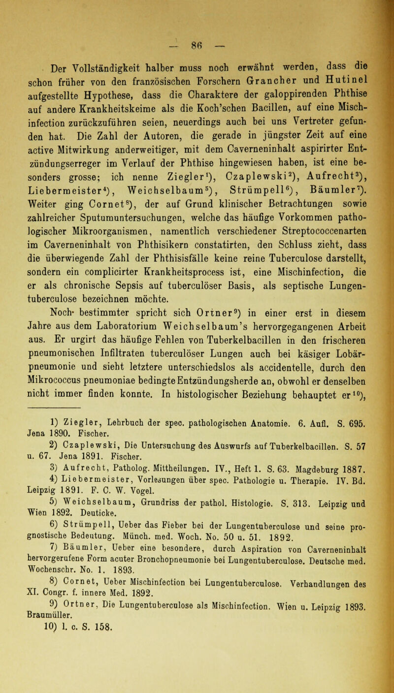 Der Vollständigkeit halber muss noch erwähnt werden, dass die schon früher von den französischen Forschern Grancher und Hutinel aufgestellte Hypothese, dass die Charaktere der galoppirenden Phthise auf andere Krankheitskeime als die Koch'schen Bacillen, auf eine Misch- infection zurückzuführen seien, neuerdings auch bei uns Vertreter gefun- den hat. Die Zahl der Autoren, die gerade in jüngster Zeit auf eine active Mitwirkung anderweitiger, mit dem Caverneninhalt aspirirter Ent- zündungserreger im Verlauf der Phthise hingewiesen haben, ist eine be- sonders grosse; ich nenne Ziegler1), Czaplewski2), Aufrecht3), Liebermeister4), Weichselbaum5), Strümpell6), Bäumler1). Weiter ging (Dornet8), der auf Grund klinischer Betrachtungen sowie zahlreicher Sputumuntersuchungen, welche das häufige Vorkommen patho- logischer Mikroorganismen, namentlich verschiedener Streptococcenarten im Caverneninhalt von Phthisikern constatirten, den Schluss zieht, dass die überwiegende Zahl der Phthisisfälle keine reine Tuberculose darstellt, sondern ein complicirter Krankheitsprocess ist, eine Mischinfection, die er als chronische Sepsis auf tuberculöser Basis, als septische Lungen- tuberculose bezeichnen möchte. Noch- bestimmter spricht sich Ortner9) in einer erst in diesem Jahre aus dem Laboratorium Weichselba um's hervorgegangenen Arbeit aus. Er urgirt das häufige Fehlen von Tuberkelbacillen in den frischeren pneumonischen Infiltraten tuberculöser Lungen auch bei käsiger Lobär- pneumonie und sieht letztere unterschiedslos als accidentelle, durch den Mikrococcus pneumoniae bedingte Entzündungsherde an, obwohl er denselben nicht immer finden konnte. In histologischer Beziehung behauptet er10), 1) Ziegler, Lehrbuch der spec. pathologischen Anatomie. 6. Aufl. S. 695. Jena 1890. Fischer. 2) Czaplewski, Die Untersuchung des Auswurfs auf Tuberkelbacillen. S. 57 u. 67. Jena 1891. Fischer. 3) Aufrecht, Patholog. Mittheilungen. IV., Heft 1. S. 63. Magdeburg 1887. 4) Liebermeister, Vorlegungen über spec. Pathologie u. Therapie. IV. Bd. Leipzig 1891. F. C. W. Vogel. 5) Weichselbaum, Grundriss der pathol. Histologie. S. 313. Leipzig und Wien 1892. Deuticke. 6) Strümpell, Ueber das Fieber bei der LuDgentuberculose und seine pro- gnostische Bedeutung. Münch. med. Woch. No. 50 u. 51. 1892. 7) Bäumler, Ueber eine besondere, durch Aspiration von Caverneninhalt hervorgerufene Form acuter Bronchopneumonie bei Lungentuberculose. Deutsche med. Wochenschr. No. 1. 1893. 8) Com et, Ueber Mischinfection bei Lungentuberculose. Verhandlungen des XI. Congr. f. innere Med. 1892. 9) Ortner, Die Lungentuberculose als Mischinfection. Wien u. Leipzig 1893. Braumüller.