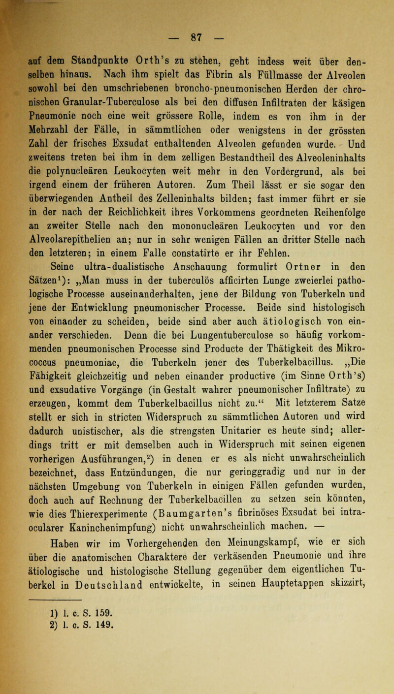 auf dem Standpunkte Orth's zu stehen, geht indess weit über den- selben hinaus. Nach ihm spielt das Fibrin als Füllmasse der Alveolen sowohl bei den umschriebenen broncho-pneumonischen Herden der chro- nischen Granular-Tuberculose als bei den diffusen Infiltraten der käsigen Pneumonie noch eine weit grössere Rolle, indem es von ihm in der Mehrzahl der Fälle, in sämmtlichen oder wenigstens in der grössten Zahl der frisches Exsudat enthaltenden Alveolen gefunden wurde. Und zweitens treten bei ihm in dem zelligen Bestandtheil des Alveoleninhalts die polynucleären Leukocyten weit mehr in den Vordergrund, als bei irgend einem der früheren Autoren. Zum Theil lässt er sie sogar den überwiegenden Antheil des Zelleninhalts bilden; fast immer führt er sie in der nach der Reichlichkeit ihres Vorkommens geordneten Reihenfolge an zweiter Stelle nach den mononucleären Leukocyten und vor den Alveolarepithelien an; nur in sehr wenigen Fällen an dritter Stelle nach den letzteren; in einem Falle constatirte er ihr Fehlen. Seine ultra-dualistische Anschauung formulirt Ortner in den Sätzen1): „Man muss in der tuberculös afficirten Lunge zweierlei patho- logische Processe auseinanderhalten, jene der Bildung von Tuberkeln und jene der Entwicklung pneumonischer Processe. Beide sind histologisch von einander zu scheiden, beide sind aber auch ätiologisch von ein- ander verschieden. Denn die bei Lungentuberculose so häufig vorkom- menden pneumonischen Processe sind Producte der Thätigkeit des Mikro- coccus pneumoniae, die Tuberkeln jener des Tuberkelbacillus. „Die Fähigkeit gleichzeitig und neben einander productive (im Sinne Orth's) und exsudative Vorgänge (in Gestalt wahrer pneumonischer Infiltrate) zu erzeugen, kommt dem Tuberkelbacillus nicht zu. Mit letzterem Satze stellt er sich in stricten Widerspruch zu sämmtlichen Autoren und wird dadurch unistischer, als die strengsten Unitarier es heute sind; aller- dings tritt er mit demselben auch in Widerspruch mit seinen eigenen vorherigen Ausführungen,2) in denen er es als nicht unwahrscheinlich bezeichnet, dass Entzündungen, die nur geringgradig und nur in der nächsten Umgebung von Tuberkeln in einigen Fällen gefunden wurden, doch auch auf Rechnung der Tuberkelbacillen zu setzen sein könnten, wie dies Thierexperimente (Baumgarten's fibrinöses Exsudat bei intra- ocularer Kaninchenimpfung) nicht unwahrscheinlich machen. — Haben wir im Vorhergehenden den Meinungskampf, wie er sich über die anatomischen Charaktere der verkäsenden Pneumonie und ihre ätiologische und histologische Stellung gegenüber dem eigentlichen Tu- berkel in Deutschland entwickelte, in seinen Hauptetappen skizzirt, 1) 1. c. S. 159.