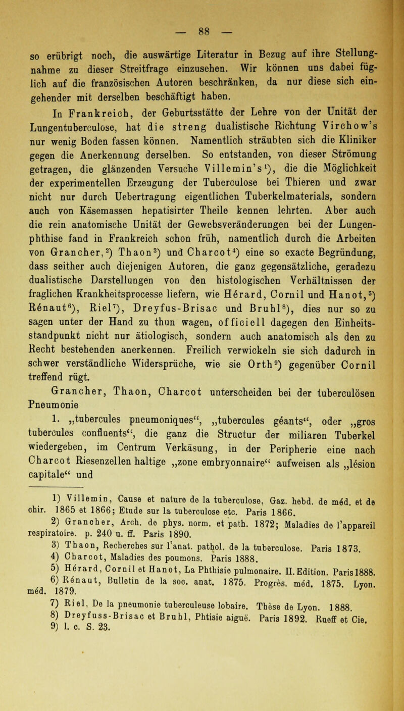 so erübrigt noch, die auswärtige Literatur in Bezug auf ihre Stellung- nahme zu dieser Streitfrage einzusehen. Wir können uns dabei füg- lich auf die französischen Autoren beschränken, da nur diese sich ein- gehender mit derselben beschäftigt haben. In Frankreich, der Geburtsstätte der Lehre von der Unität der Lungentuberculose, hat die streng dualistische Richtung Virchow's nur wenig Boden fassen können. Namentlich sträubten sich die Kliniker gegen die Anerkennung derselben. So entstanden, von dieser Strömung getragen, die glänzenden Versuche Villemin's'), die die Möglichkeit der experimentellen Erzeugung der Tuberculose bei Thieren und zwar nicht nur durch Uebertragung eigentlichen Tuberkelmaterials, sondern auch von Käsemassen hepatisirter Theile kennen lehrten. Aber auch die rein anatomische Unität der Gewebsveränderungen bei der Lungen- phthise fand in Frankreich schon früh, namentlich durch die Arbeiten von Grancher,2) Thaon3) und Charcot4) eine so exacte Begründung, dass seither auch diejenigen Autoren, die ganz gegensätzliche, geradezu dualistische Darstellungen von den histologischen Verhältnissen der fraglichen Krankheitsprocesse liefern, wie Herard, Coniil und Hanot,5) Renaut6), Riel7), Dreyfus-Brisac und Brühl8), dies nur so zu sagen unter der Hand zu thun wagen, officiell dagegen den Einheits- standpunkt nicht nur ätiologisch, sondern auch anatomisch als den zu Recht bestehenden anerkennen. Freilich verwickeln sie sich dadurch in schwer verständliche Widersprüche, wie sie Orth9) gegenüber Cornil treffend rügt. Grancher, Thaon, Charcot unterscheiden bei der tuberculösen Pneumonie 1. „tubercules pneumoniques, „tubercules geants, oder „gros tubercules confluents, die ganz die Structur der miliaren Tuberkel wiedergeben, im Centrum Verkäsung, in der Peripherie eine nach Charcot Riesenzellen haltige „zone embryonnaire aufweisen als „lesion capitale und 1) Villemin, Cause et nature de la tuberculose, Gaz. hebd. de m6i. et de chir. 1865 et 1866; Etüde sur la tuberculose etc. Paris 1866. 2) Granoher, Ärch. de phys. norm, et path. 1872; Maladies de l'appareil respiratoire. p. 240 u. ff. Paris 1890. 3) Thaon, Recherches sur l'anat. pathol. de la tuberculose. Paris 1873. 4) Charcot, Maladies des poumons. Paris 1888. 5) Herard, Cornil et Hanot, La Phthisie pulmonaire. II. Edition. Parisl888. 6) Renaut, Bulletin de la soc. anat. 1875. Progres. med. 1875 Lyon med. 1879. 7) Riel, De la pneumonie tuberculeuse lobaire. These de Lyon. 1888. 8) Dreyfass-Brisac et Brühl, Phtisie aigue. Paris 1892. Rueff et Cie