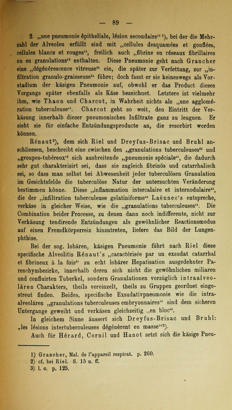 2. „une pneumonie Epitheliale, 16sion secondaire '), bei der die Mehr- zahl der Alveolen erfüllt sind mit „cellules desquamees et gonfl6es, cellules blancs et rouges, freilich auch „fibrine en rfeeaux fibrillaires ou en granulations enthalten. Diese Pneumonie geht nach Gran eher eine „deg6ne>escence vitreuse ein, die später zur Verfettung, zur „in- filtration granulo-graisseuse führe; doch fasst er sie keineswegs als Vor- stadium der käsigen Pneumonie auf, obwohl er das Product dieses Vorgangs später ebenfalls als Käse bezeichnet. Letztere ist vielmehr ihm, wie Thaon und Charcot, in Wahrheit nichts als „une agglome- ration tuberculeuse. Charcot geht so weit, den Eintritt der Ver- käsung innerhalb dieser pneumonischen Infiltrate ganz zu leugnen. Er sieht sie für einfache Entzündungsproducte an, die resorbirt werden können. Renaut2), dem sich Riel und Dreyfus-Brisac und Brühl an- schliessen, beschreibt eine zwischen den „granulations tuberculeuses und „groupes-tubereux sich ausbreitende „pneumonie sp6ciale, die dadurch sehr gut charakterisirt sei, dass sie zugleich fibrinös und catarrhalisch sei, so dass man selbst bei Abwesenheit jeder tuberculösen Granulation im Gesichtsfelde die tuberculöse Natur der untersuchten Veränderung bestimmen könne. Diese „inflammation intercalaire et internodulaire, die der ,,infiltration tuberculeuse gelatiniforme Laennec's entspreche, verkäse in gleicher Weise, wie die „granulations tuberculeuses. Die Combination beider Processe, zu denen dann noch indifferente, nicht zur Verkäsung tendirende Entzündungen als gewöhnlicher Reactionsmodus auf einen Fremdkörperreiz hinzutreten, liefere das Bild der Lungen- phthise. Bei der sog. lobären, käsigen Pneumonie führt nach Riel diese speeifische Alveolitis Ren auf s „caracterisee par un exsudat catarrhal et fibrineux ä la fois zu echt lobärer Hepatisation ausgedehnter Pa- renehymbezirke, innerhalb deren sich nicht die gewöhnlichen miliaren und confluirten Tuberkel, sondern Granulationen vorzüglich intraalveo- lären Charakters, theils vereinzelt, theils zu Gruppen geordnet einge- streut finden. Beides, speeifische Exsudativpneumonie wie die intra- alveolären „granulations tuberculeuses embryonnaires sind dem sicheren Untergange geweiht und verkäsen gleichzeitig ;,en bloc. In gleichem Sinne äussert sich Dreyfus-Brisac und Brühl: „les lesions intertuberculeuses degenerent en masse3). Auch für H6rard, Cornil und Hanot setzt sich die käsige Pneu- 1) Grancher, Mal. de l'appareil respirat. p. 260. 2) cf. bei Riel. S. 15 u. ff.