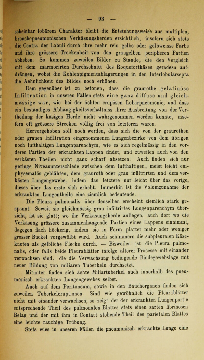 scheinbar lobärem Charakter bleibt die Entstehungsweise aus multiplen, broncho pneumonischen Verkäsungsherden ersichtlich, insofern sich stets die Centra der Lobuli durch ihre mehr rein gelbe oder gelbweisse Farbe und ihre grössere Trockenheit von den graugelben peripheren Partien abheben. So kommen zuweilen Bilder zu Stande, die den Vergleich mit dem marmorirten Durchschnitt des Roquefortkäses geradezu auf- drängen, wobei die Kohlenpigmentablagerungen in den Interlobulärsepta die Aehnlichkeit des Bildes noch erhöhen. Dem gegenüber ist zu betonen, dass die graurothe gelatinöse Infiltration in unseren Fällen stets eine ganz diffuse und gleich- massige war, wie bei der ächten crupösen Lobärpneumonie, und dass ein beständiges Abhängigkeitsverhältniss ihrer Ausbreitung von der Ver- theilung der käsigen Herde nicht wahrgenommen werden konnte, inso- fern oft grössere Strecken völlig frei von letzteren waren. Hervorgehoben soll noch werden, dass sich die von der graurothen oder grauen Infiltration eingenommenen Lungenbezirke von dem übrigen noch lufthaltigen Lungenparenchym, wie es sich regelmässig in den vor- deren Partien der erkrankten Lappen findet, und zuweilen auch von den verkästen Theilen nicht ganz scharf absetzen. Auch finden sich nur geringe Niveauunterschiede zwischen dem lufthaltigen, meist leicht em- physematös geblähten, dem grauroth oder grau infiltrirten und dem ver- kästen Lungengewebe, indem das letztere nur leicht über das vorige, dieses über das erste sich erhebt. Immerhin ist die Volumz.unahme der erkrankten Lungentheile eine ziemlich bedeutende. Die Pleura pulmonalis über denselben erscheint ziemlich stark ge- spannt. Soweit sie gleichmässig grau infiltrirtes Lungenparenchym über- zieht, ist sie glatt; wo ihr Verkäsungsherde anliegen, auch dort wo die Verkäsung grössere zusammenhängende Partien eines Lappens einnimmt, dagegen flach höckerig, indem sie in Form platter mehr oder weniger grosser Buckel vorgewölbt wird. Auch schimmern die subpleuralen Käse- knoten als gelbliche Flecke durch. — Bisweilen ist die Pleura pulmo- nalis, oder falls beide Pleurablätter infolge älterer Processe mit einander verwachsen sind, die die Verwachsung bedingende Bindegewebslage mit neuer Bildung von miliaren Tuberkeln durchsetzt. Mitunter finden sich ächte Miliartuberkel auch innerhalb des pneu- monisch erkrankten Lungengewebes selbst. Auch auf dem Peritoneum, sowie in den Bauchorganen finden sich zuweilen Tuberkeleruptionen. Sind wie gewöhnlich die Pleurablätter nicht mit einander verwachsen, so zeigt der der erkrankten Lungenpartie entsprechende Theil des pulmonalen Blattes stets einen zarten fibrinösen Belag und der mit ihm in Contact stehende Theil des parietalen Blattes eine leichte rauchige Trübung. Stets wies in unseren Fällen die pneumonisch erkrankte Lunge eine