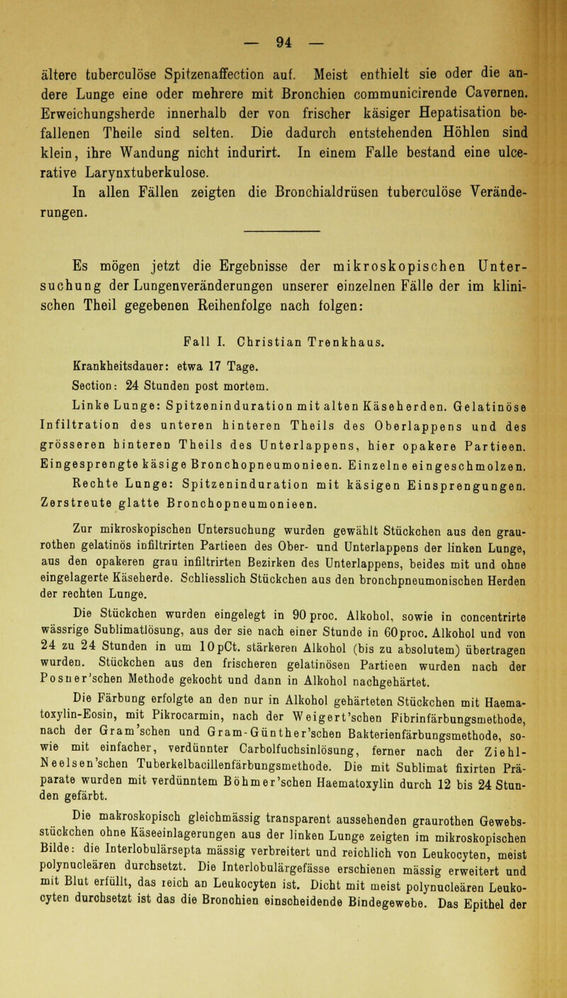 ältere tuberculöse Spitzenaffection auf. Meist enthielt sie oder die an- dere Lunge eine oder mehrere mit Bronchien communicirende Cavernen. Erweichungsherde innerhalb der von frischer käsiger Hepatisation be- fallenen Theile sind selten. Die dadurch entstehenden Höhlen sind klein, ihre Wandung nicht indurirt. In einem Falle bestand eine ulce- rative Larynxtuberkulose. In allen Fällen zeigten die Bronchialdrüsen tuberculöse Verände- rungen. Es mögen jetzt die Ergebnisse der mikroskopischen Unter- suchung der Lungenveränderungen unserer einzelnen Fälle der im klini- schen Theil gegebenen Reihenfolge nach folgen: Fall I. Christian Trenkhaus. Krankheitsdauer: etwa 17 Tage. Section : 24 Stunden post mortem. Linke Lunge: Spitzeninduration mit alten Käseherden. Gelatinöse Infiltration des unteren hinteren Theils des Oberlappens und des grösseren hinteren Theils des Unterlappens, hier opakere Partieen. Eingesprengte käsige Bronchopneumonieen. Einzelne eingeschmolzen. Rechte Lunge: Spitzeninduration mit käsigen Einsprengungen. Zerstreute glatte Bronchopneumonieen. Zur mikroskopischen Untersuchung wurden gewählt Stückchen aus den grau- rothen gelatinös infiltrirten Partieen des Ober- und Unterlappens der linken Lunge, aus den opakeren grau infiltrirten Bezirken des Unterlappens, beides mit und ohne eingelagerte Käseherde. Schliesslich Stückchen aus den bronchpneumonischen Herden der rechten Lunge. Die Stückchen wurden eingelegt in 90 proc. Alkohol, sowie in concentrirte wässrige Sublimatlösung, aus der sie nach einer Stunde in 60proc. Alkohol und von 24 zu 24 Stunden in um lOpCt. stärkeren Alkohol (bis zu absolutem) übertragen wurden. Stückchen aus den frischeren gelatinösen Partieen wurden nach der Posner'schen Methode gekocht und dann in Alkohol nachgehärtet. Die Färbung erfolgte an den nur in Alkohol gehärteten Stückchen mit Haema- toxylin-Eosin, mit Pikrocarmin, nach der Weigert'schen Fibrinfärbungsmethode, nach der Gram'schen und Gram-Günther'schen Bakterienfärbungsmethode, so- wie mit einfacher, verdünnter Carbolfuchsinlösung, ferner nach der Ziehl- Neelsen'schen Tuberkelbacillenfärbungsmethode. Die mit Sublimat fixirten Prä- parate wurden mit verdünntem Böhmer'schen Haematoxylin durch 12 bis 24 Stun- den gefärbt. Die makroskopisch gleichmässig transparent aussehenden graurothen Gewebs- stückchen ohne Käseeinlagerungen aus der linken Lunge zeigten im mikroskopischen Bilde: die Interlobulärsepta massig verbreitert und reichlich von Leukocyten, meist polynucleären durchsetzt. Die Interlobulärgefässe erschienen massig erweitert und mit Blut erfüllt, das reich an Leukocyten ist. Dicht mit meist polynucleären Leuko- cyten durchsetzt ist das die Bronohien einscheidende Bindegewebe. Das Epithel der