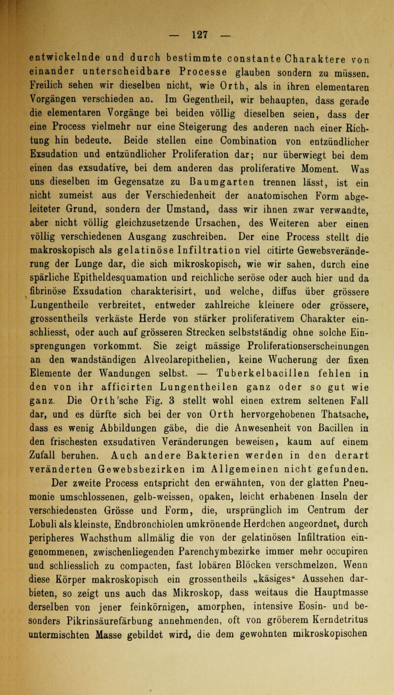 entwickelnde und durch bestimmte constante Charaktere von einander unterscheidbare Processe glauben sondern zu müssen. Freilich sehen wir dieselben nicht, wie Orth, als in ihren elementaren Vorgängen verschieden an. Im Gegentlieil, wir behaupten, dass gerade die elementaren Vorgänge bei beiden völlig dieselben seien, dass der eine Process vielmehr nur eine Steigerung des anderen nach einer Rich- tung hin bedeute. Beide stellen eine Combination von entzündlicher Exsudation und entzündlicher Proliferation dar; nur überwiegt bei dem einen das exsudative, bei dem anderen das proliferative Moment. Was uns dieselben im Gegensatze zu Baumgarten trennen lässt, ist ein nicht zumeist aus der Verschiedenheit der anatomischen Form abge- leiteter Grund, sondern der Umstand, dass wir ihnen zwar verwandte, aber nicht völlig gleichzusetzende Ursachen, des Weiteren aber einen völlig verschiedenen Ausgang zuschreiben. Der eine Process stellt die makroskopisch als gelatinöse Infiltration viel citirte Gewebsverände- rung der Lunge dar, die sich mikroskopisch, wie wir sahen, durch eine spärliche Epitheldesquamation und reichliche seröse oder auch hier und da fibrinöse Exsudation charakterisirt, und welche, diffus über grössere Lungentheile verbreitet, entweder zahlreiche kleinere oder grössere, grossentheils verkäste Herde von stärker proliferativem Charakter ein- schliesst, oder auch auf grösseren Strecken selbstständig ohne solche Ein- sprengungen vorkommt. Sie zeigt massige Proliferationserscheinungen an den wandständigen Alveolarepithelien, keine Wucherung der fixen Elemente der Wandungen selbst. — Tuberkelbaciilen fehlen in den von ihr afficirten Lungentheilen ganz oder so gut wie ganz. Die Orth'sche Fig. 3 stellt wohl einen extrem seltenen Fall dar, und es dürfte sich bei der von Orth hervorgehobenen Thatsache, dass es wenig Abbildungen gäbe, die die Anwesenheit von Bacillen in den frischesten exsudativen Veränderungen beweisen, kaum auf einem Zufall beruhen. Auch andere Bakterien werden in den derart veränderten Gewebsbezirken im Allgemeinen nicht gefunden. Der zweite Process entspricht den erwähnten, von der glatten Pneu- monie umschlossenen, gelb-weissen, opaken, leicht erhabenen Inseln der verschiedensten Grösse und Form, die, ursprünglich im Centrum der Lobuli als kleinste, Endbronchiolen umkrönende Herdchen angeordnet, durch peripheres Wachsthum allmälig die von der gelatinösen Infiltration ein- genommenen, zwischenliegenden Parenchymbezirke immer mehr occupiren und schliesslich zu compacten, fast lobären Blöcken verschmelzen. Wenn diese Körper makroskopisch ein grossentheils „käsiges Aussehen dar- bieten, so zeigt uns auch das Mikroskop, dass weitaus die Hauptmasse derselben von jener feinkörnigen, amorphen, intensive Eosin- und be- sonders Pikrinsäurefärbung annehmenden, oft von gröberem Kerndetritus untermischten Masse gebildet wird, die dem gewohnten mikroskopischen