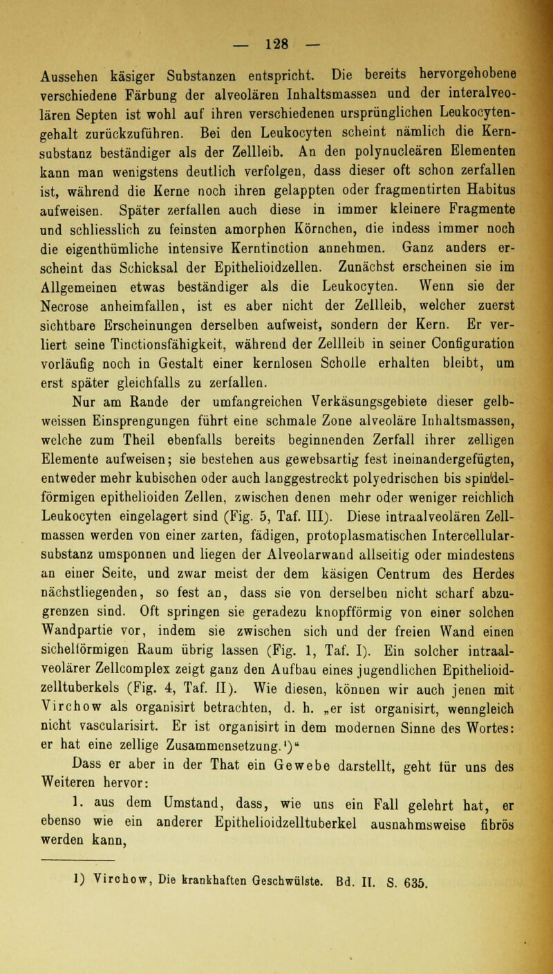 Aussehen käsiger Substanzen entspricht. Die bereits hervorgehobene verschiedene Färbung der alveolären Inhaltsmassen und der interalveo- lären Septen ist wohl auf ihren verschiedenen ursprünglichen Leukocyten- gehalt zurückzuführen. Bei den Leukocyten scheint nämlich die Kern- substanz beständiger als der Zellleib. An den polynucleären Elementen kann man wenigstens deutlich verfolgen, dass dieser oft schon zerfallen ist, während die Kerne noch ihren gelappten oder fragmentirten Habitus aufweisen. Später zerfallen auch diese in immer kleinere Fragmente und schliesslich zu feinsten amorphen Körnchen, die indess immer noch die eigenthümliche intensive Kerntinction annehmen. Ganz anders er- scheint das Schicksal der Epithelioidzellen. Zunächst erscheinen sie im Allgemeinen etwas beständiger als die Leukocyten. Wenn sie der Necrose anheimfallen, ist es aber nicht der Zellleib, welcher zuerst sichtbare Erscheinungen derselben aufweist, sondern der Kern. Er ver- liert seine Tinctionsfähigkeit, während der Zellleib in seiner Configuration vorläufig noch in Gestalt einer kernlosen Scholle erhalten bleibt, um erst später gleichfalls zu zerfallen. Nur am Rande der umfangreichen Verkäsungsgebiete dieser gelb- weissen Einsprengungen führt eine schmale Zone alveoläre Inhaltsmassen, welche zum Theil ebenfalls bereits beginnenden Zerfall ihrer zelligen Elemente aufweisen; sie bestehen aus gewebsartig fest ineinandergefügten, entweder mehr kubischen oder auch langgestreckt polyedrischen bis spindel- förmigen epithelioiden Zellen, zwischen denen mehr oder weniger reichlich Leukocyten eingelagert sind (Fig. 5, Taf. III). Diese intraalveolären Zell- massen werden von einer zarten, fädigen, protoplasmatischen Intercellular- substanz umsponnen und liegen der Alveolarwand allseitig oder mindestens an einer Seite, und zwar meist der dem käsigen Centrum des Herdes nächstliegenden, so fest an, dass sie von derselben nicht scharf abzu- grenzen sind. Oft springen sie geradezu knopfförmig von einer solchen Wandpartie vor, indem sie zwischen sich und der freien Wand einen sichelförmigen Raum übrig lassen (Fig. 1, Taf. I). Ein solcher intraal- veolärer Zellcomplex zeigt ganz den Aufbau eines jugendlichen Epithelioid- zelltuberkels (Fig. 4, Taf. II). Wie diesen, können wir auch jenen mit Virchow als organisirt betrachten, d. h. „er ist organisirt, wenngleich nicht vascularisirt. Er ist organisirt in dem modernen Sinne des Wortes: er hat eine zellige Zusammensetzung.1) Dass er aber in der That ein Gewebe darstellt, geht für uns des Weiteren hervor: 1. aus dem Umstand, dass, wie uns ein Fall gelehrt hat, er ebenso wie ein anderer Epithelioidzelltuberkel ausnahmsweise fibrös werden kann, 1) Virohow, Die krankhaften Geschwülste. Bd. II. S. 635.