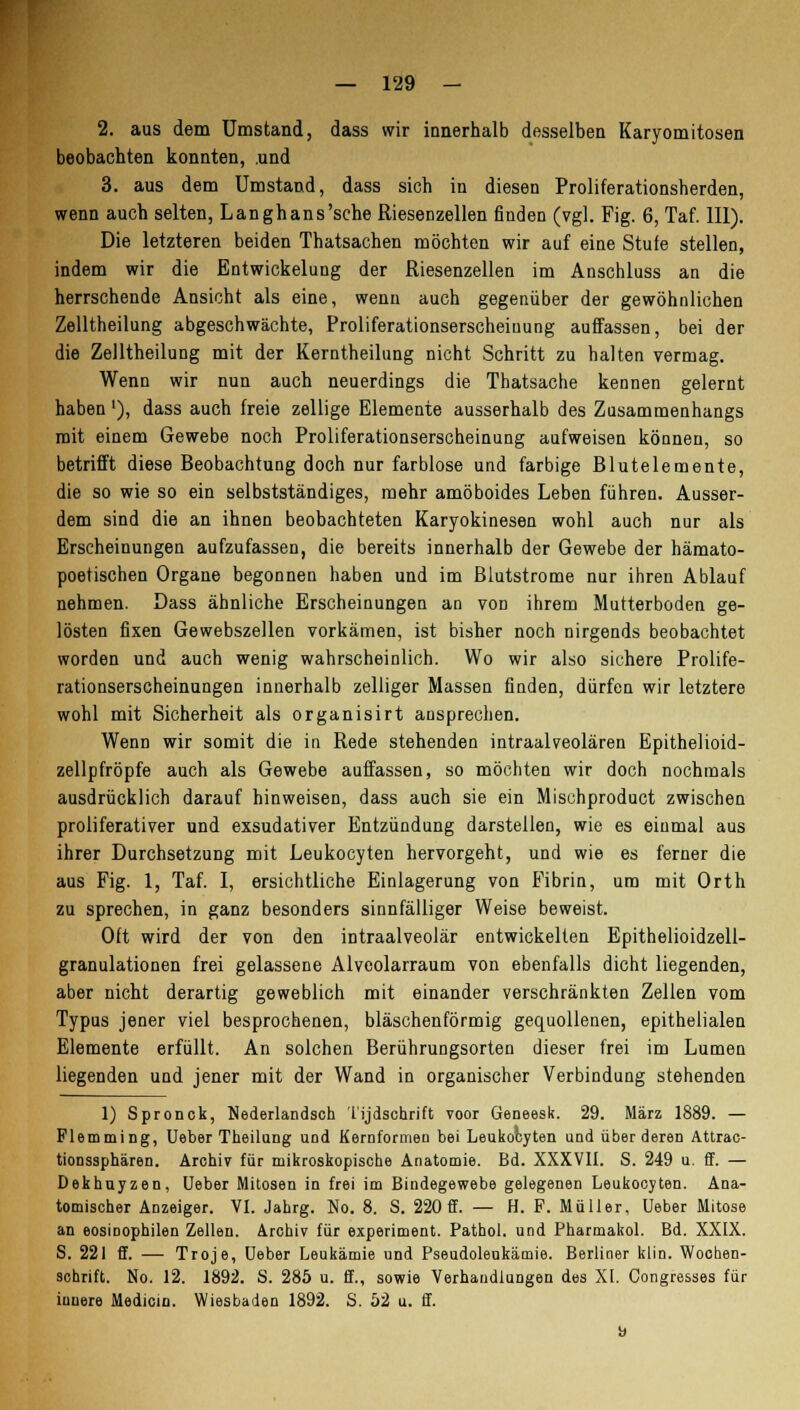 2. aus dem Umstand, dass wir innerhalb desselben Karyomitosen beobachten konnten, .und 3. aus dem Umstand, dass sich in diesen Proliferationsherden, wenn auch selten, Langhans'sche Riesenzellen finden (vgl. Fig. 6, Taf. 111). Die letzteren beiden Thatsachen möchten wir auf eine Stufe stellen, indem wir die Entwickelung der Riesenzellen im Anschluss an die herrschende Ansicht als eine, wenn auch gegenüber der gewöhnlichen Zelltheilung abgeschwächte, Proliferationserscheiuung auffassen, bei der die Zelltheilung mit der Kerntheilung nicht Schritt zu halten vermag. Wenn wir nun auch neuerdings die Thatsache kennen gelernt haben'), dass auch freie zellige Elemente ausserhalb des Zusammenhangs mit einem Gewebe noch Proliferationserscheinung aufweisen können, so betrifft diese Beobachtung doch nur farblose und farbige Blutelemente, die so wie so ein selbstständiges, mehr amöboides Leben führen. Ausser- dem sind die an ihnen beobachteten Karyokinesen wohl auch nur als Erscheinungen aufzufassen, die bereits innerhalb der Gewebe der häruato- poetischen Organe begonnen haben und im Blutstrome nur ihren Ablauf nehmen. Dass ähnliche Erscheinungen an von ihrem Mutterboden ge- lösten fixen Gewebszellen vorkämen, ist bisher noch nirgends beobachtet worden und auch wenig wahrscheinlich. Wo wir also sichere Prolife- rationserscheinungen innerhalb zelliger Massen finden, dürfen wir letztere wohl mit Sicherheit als organisirt ansprechen. Wenn wir somit die in Rede stehenden intraalveolären Epithelioid- zellpfröpfe auch als Gewebe auffassen, so möchten wir doch nochmals ausdrücklich darauf hinweisen, dass auch sie ein Mischproduct zwischen proliferativer und exsudativer Entzündung darstellen, wie es einmal aus ihrer Durchsetzung mit Leukocyten hervorgeht, und wie es ferner die aus Fig. 1, Taf. I, ersichtliche Einlagerung von Fibrin, um mit Orth zu sprechen, in ganz besonders sinnfälliger Weise beweist. Oft wird der von den intraalveolär entwickelten Epithelioidzell- granulationen frei gelassene Alveolarraum von ebenfalls dicht liegenden, aber nicht derartig geweblich mit einander verschränkten Zellen vom Typus jener viel besprochenen, bläschenförmig gequollenen, epithelialen Elemente erfüllt. An solchen Berührungsorten dieser frei im Lumen liegenden und jener mit der Wand in organischer Verbindung stehenden 1) Spronck, Nederlandsch Tijdschrift voor Geneesk. 29. März 1889. — Flemming, Ueber Theilang uod Kernformeu bei Leukocyten und über deren Attrac- tionssphären. Archiv für mikroskopische Anatomie. Bd. XXXV11. S. 249 u. ff. — Dekhuyzen, Ueber Mitosen in frei im Bindegewebe gelegenen Leukocyten. Ana- tomischer Anzeiger. VI. Jahrg. No. 8. S. 220 ff. — H. F. Müller, Ueber Mitose an eosinophilen Zellen. Archiv für experiment. Pathol. und Pharmakol. Bd. XXIX. S. 221 ff. — Troje, Ueber Leukämie und Pseudoleukämie. Berliner klin. Wochen- schrift. No. 12. 1892. S. 285 u. ff., sowie Verhandlungen des XI. Congresses für innere Medicio. Wiesbaden 1892. S. 52 u. ff.