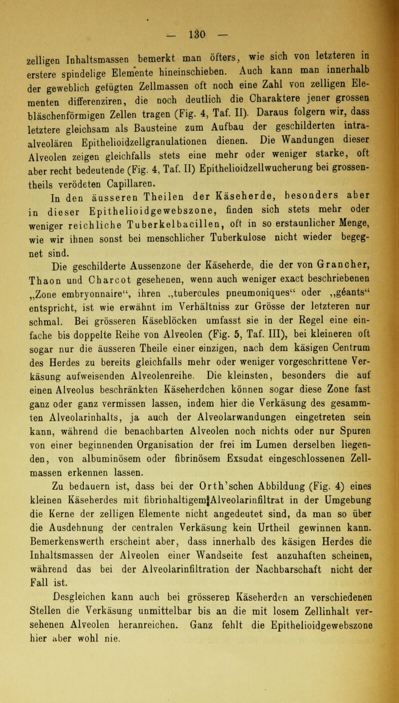 zeiligen Inhaltsmassen bemerkt man öfters, wie sich von letzteren in erstere spindelige Elemente hineinschieben. Auch kann man innerhalb der geweblich gefügten Zellmassen oft noch eine Zahl von zelligen Ele- menten differenziren, die noch deutlich die Charaktere jener grossen bläschenförmigen Zellen tragen (Fig. 4, Taf. II). Daraus folgern wir, dass letztere gleichsam als Bausteine zum Aufbau der geschilderten intra- alveolären Epithelioidzellgranulationen dienen. Die Wandungen dieser Alveolen zeigen gleichfalls stets eine mehr oder weniger starke, oft aber recht bedeutende (Fig. 4, Taf. II) Epithelioidzellwucherung bei grossen- theils verödeten Capillaren. In den äusseren Theilen der Käseherde, besonders aber in dieser Epithelioidgewebszone, finden sich stets mehr oder weniger reichliche Tuberkelbacillen, oft in so erstaunlicher Menge, wie wir ihnen sonst bei menschlicher Tuberkulose nicht wieder begeg- net sind. Die geschilderte Aussenzone der Käseherde, die der von Grancher, Thaon und Charcot gesehenen, wenn auch weniger exact beschriebenen „Zone embryonnaire, ihren ,,tubercules pneumoniques oder „geants entspricht, ist wie erwähnt im Verhältniss zur Grösse der letzteren nur schmal. Bei grösseren Käseblöcken umfasst sie in der Regel eine ein- fache bis doppelte Reihe von Alveolen (Fig. 5, Taf. III), bei kleineren oft sogar nur die äusseren Theile einer einzigen, nach dem käsigen Centrum des Herdes zu bereits gleichfalls mehr oder weniger vorgeschrittene Ver- käsung aufweisenden Alveolenreihe. Die kleinsten, besonders die auf einen Alveolus beschränkten Käseherdchen können sogar diese Zone fast ganz oder ganz vermissen lassen, indem hier die Verkäsung des gesamm- ten Alveolarinhalts, ja auch der Alveolarwandungen eingetreten sein kann, während die benachbarten Alveolen noch nichts oder nur Spuren von einer beginnenden Organisation der frei im Lumen derselben liegen- den, von albuminösem oder fibrinösem Exsudat eingeschlossenen Zell- massen erkennen lassen. Zu bedauern ist, dass bei der Orth'schen Abbildung (Fig. 4) eines kleinen Käseherdes mit fibrinhaltigemjAlveolarinfiltrat in der Umgebung die Kerne der zelligen Elemente nicht angedeutet sind, da man so über die Ausdehnung der centralen Verkäsung kein Urtheil gewinnen kann. Bemerkenswerth erscheint aber, dass innerhalb des käsigen Herdes die Inhaltsmassen der Alveolen einer Wandseite fest anzuhaften scheinen, während das bei der Alveolarinfiltration der Nachbarschaft nicht der Fall ist. Desgleichen kann auch bei grösseren Käseherden an verschiedenen Stellen die Verkäsung unmittelbar bis an die mit losem Zellinhalt ver- sehenen Alveolen heranreichen. Ganz fehlt die Epithelioidgewebszone hier aber wohl nie.