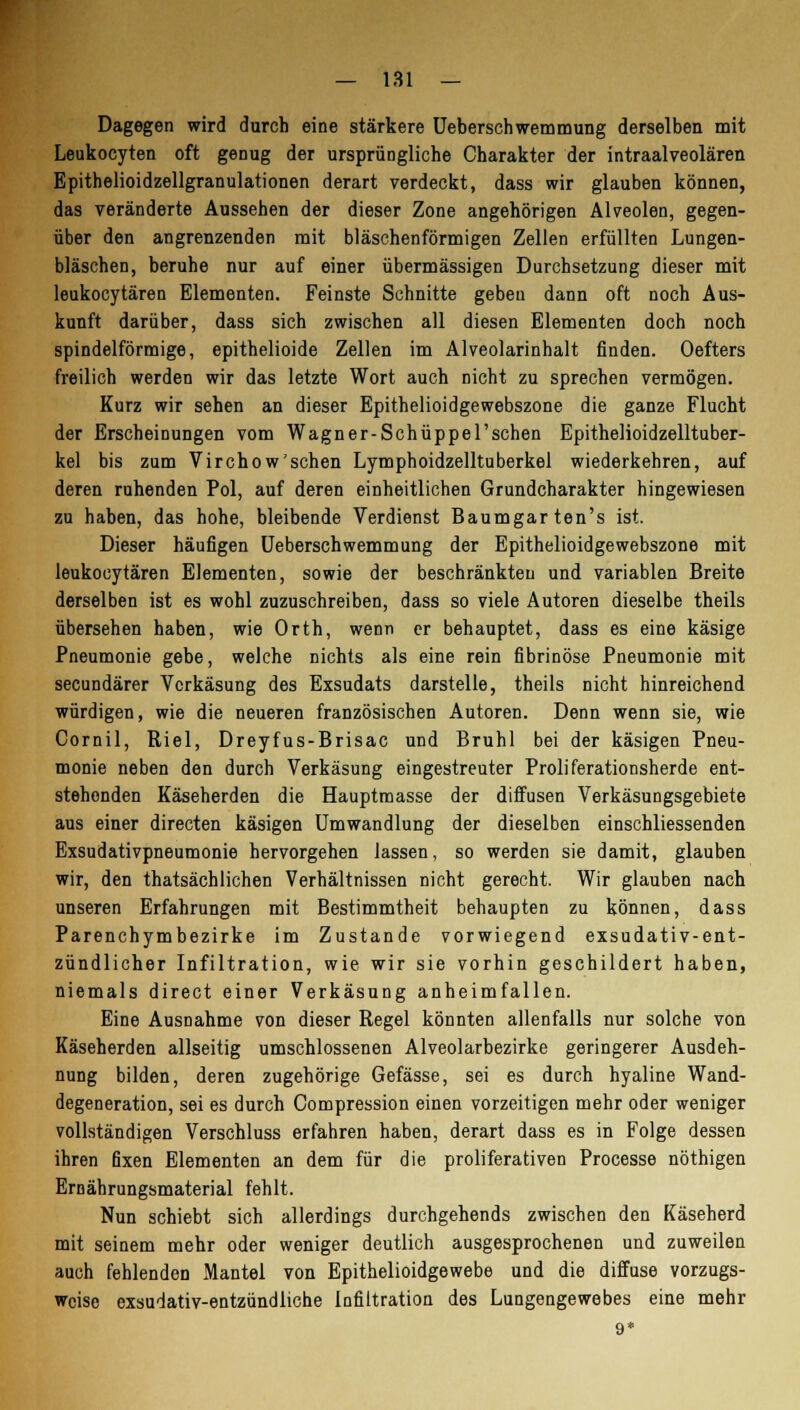 Dagegen wird durch eine stärkere Ueberschwemmung derselben mit Leukocyten oft genug der ursprüngliche Charakter der intraalveolären Epithelioidzellgranulationen derart verdeckt, dass wir glauben können, das veränderte Aussehen der dieser Zone angehörigen Alveolen, gegen- über den angrenzenden mit bläschenförmigen Zellen erfüllten Lungen- bläschen, beruhe nur auf einer übermässigen Durchsetzung dieser mit leukocytären Elementen. Feinste Schnitte geben dann oft noch Aus- kunft darüber, dass sich zwischen all diesen Elementen doch noch spindelförmige, epithelioide Zellen im Alveolarinhalt finden. Oefters freilich werden wir das letzte Wort auch nicht zu sprechen vermögen. Kurz wir sehen an dieser Epithelioidgewebszone die ganze Flucht der Erscheinungen vom Wagner-Schüppel'schen Epithelioidzelltuber- kel bis zum Virchow'schen Lymphoidzelltuberkel wiederkehren, auf deren ruhenden Pol, auf deren einheitlichen Grundcharakter hingewiesen zu haben, das hohe, bleibende Verdienst Baumgar ten's ist. Dieser häufigen Ueberschwemmung der Epithelioidgewebszone mit leukocytären Elementen, sowie der beschränkten und variablen Breite derselben ist es wohl zuzuschreiben, dass so viele Autoren dieselbe theils übersehen haben, wie Orth, wenn er behauptet, dass es eine käsige Pneumonie gebe, welche nichts als eine rein fibrinöse Pneumonie mit secundärer Verkäsung des Exsudats darstelle, theils nicht hinreichend würdigen, wie die neueren französischen Autoren. Denn wenn sie, wie Cornil, Riel, Dreyfus-Brisac und Brühl bei der käsigen Pneu- monie neben den durch Verkäsung eingestreuter Proliferationsherde ent- stehenden Käseherden die Hauptmasse der diffusen Verkäsungsgebiete aus einer directen käsigen Umwandlung der dieselben einschliessenden Exsudativpneumonie hervorgehen lassen, so werden sie damit, glauben wir, den thatsächlichen Verhältnissen nicht gerecht. Wir glauben nach unseren Erfahrungen mit Bestimmtheit behaupten zu können, dass Parenchymbezirke im Zustande vorwiegend exsudativ-ent- zündlicher Infiltration, wie wir sie vorhin geschildert haben, niemals direct einer Verkäsung anheimfallen. Eine Ausnahme von dieser Regel könnten allenfalls nur solche von Käseherden allseitig umschlossenen Alveolarbezirke geringerer Ausdeh- nung bilden, deren zugehörige Gefässe, sei es durch hyaline Wand- degeneration, sei es durch Compression einen vorzeitigen mehr oder weniger vollständigen Verschluss erfahren haben, derart dass es in Folge dessen ihren fixen Elementen an dem für die proliferativen Processe nöthigen Ernährungsmaterial fehlt. Nun schiebt sich allerdings durchgehends zwischen den Käseherd mit seinem mehr oder weniger deutlich ausgesprochenen und zuweilen auch fehlenden Mantel von Epithelioidgewebe und die diffuse vorzugs- weise exsudativ-entzündliche Infiltration des Lungengewebes eine mehr