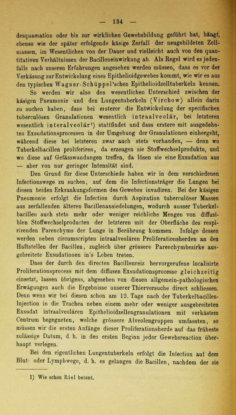 desquamation oder bis zur wirklichen Gewebsbildung geführt hat, häogt, ebenso wie der später erfolgende käsige Zerfall der neugebildeten Zell- massen, im Wesentlichen von der Dauer und vielleicht auch von den quan- titativen Verhältnissen der Bacilleneinwirkung ab. Als Regel wird es jeden- falls nach unseren Erfahrungen angesehen werden müssen, dass es vor der Verkäsung zurEntwickelung eines Epithelioidgewebes kommt, wie wir es aus den typischen Wagner-Schüppel'schen Epithelioidzelltuberkeln kennen. So werden wir also den wesentlichen Unterschied zwischen der käsigen Pneumonie und den Lungentuberkeln (Virchow) allein darin zu suchen haben, dass bei eisterer die Entwicklung der specifischen tuberculösen Granulationen wesentlich intraalveolär, bei letzteren wesentlich interalveolär1) stattfindet und dass erstere mit ausgedehn- ten Exsudationsprocessen in der Umgebung der Granulationen einhergeht, während diese bei letzteren zwar auch stets vorhanden, — denn wo Tuberkelbacillen proliferiren, da erzeugen sie Stoffwechselprodukte, und wo diese auf Gefässwandungen treffen, da lösen sie eine Exsudation aus — aber von nur geringer Intensität sind. Den Grund für diese Unterschiede haben wir in dem verschiedenen Infectionswege zu suchen, auf dem die Infectionsträger die Lungen bei diesen beiden Erkrankungsformen des Gewebes invadiren. Bei der käsigen Pneumonie erfolgt die Infection durch Aspiration tuberculöser Massen aus zerfallenden älteren Bacillenansiedelungen, wodurch ausser Tuberkel- bacillen auch stets mehr oder weniger reichliche Mengen von diffusi- blen Stoffwechselproducten der letzteren mit der Oberfläche des respi- rirenden Parenchyms der Lunge in Berührung kommen. Infolge dessen werden neben circumscripten intraalveolären Proliferationsherden an den Haftstellen der Bacillen, zugleich über grössere Parenchymbezirke aus- gebreitete Exsudationen in's Leben treten. Dass der durch den directen Bacillenreiz hervorgerufene localisirte Proliferationsprocess mit dem diffusen Exsudationsprocesse gleichzeitig einsetzt, lassen übrigens, abgesehen von diesen allgemein-pathologischen Erwägungen auch die Ergebnisse unserer Thierversuche direct schliessen. Denn wenn wir bei diesen schon am 12. Tage nach der Tuberkel bacillen- Injection in die Trachea neben einem mehr oder weniger ausgebreiteten Exsudat intraalveolären Epithelioidzellengranulationen mit verkästem Centrum begegneten, welche grössere Alveolengruppen umfassten, so müssen wir die ersten Anfänge dieser Proliferationsherde auf das früheste zulässige Datum, d. h. in den ersten Beginn jeder Gewebsreaction über- haupt verlegen. Bei den eigentlichen Lungentuberkeln erfolgt die Infection auf dem Blut- oder Lymphwege, d. h. es gelangen die Bacillen, nachdem der sie 1) Wie schon Riel betont.