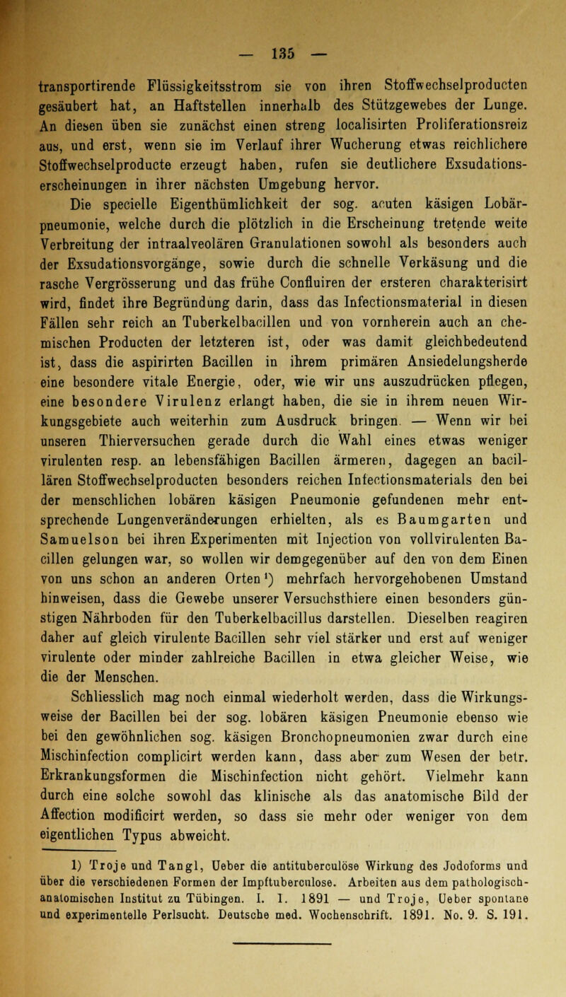 transportirende Flüssigkeitsstrom sie von ihren Stoffwechselproducten gesäubert hat, an Haftstellen innerhalb des Stützgewebes der Lunge. An diesen üben sie zunächst einen streng localisirten Proliferationsreiz aus, und erst, wenn sie im Verlauf ihrer Wucherung etwas reichlichere Stoffwechselproducte erzeugt haben, rufen sie deutlichere Exsudations- erscheinungen in ihrer nächsten Umgebung hervor. Die specielle Eigenthümlichkeit der sog. acuten käsigen Lobär- pneumonie, welche durch die plötzlich in die Erscheinung tretende weite Verbreitung der intraalveolären Granulationen sowohl als besonders auch der Exsudationsvorgänge, sowie durch die schnelle Verkäsung und die rasche Vergrösserung und das frühe Confluiren der ersteren charakterisirt wird, findet ihre Begründung darin, dass das Infectionsmaterial in diesen Fällen sehr reich an Tuberkelbacillen und von vornherein auch an che- mischen Producten der letzteren ist, oder was damit gleichbedeutend ist, dass die aspirirten Bacillen in ihrem primären Ansiedelungsherde eine besondere vitale Energie, oder, wie wir uns auszudrücken pflegen, eine besondere Virulenz erlangt haben, die sie in ihrem neuen Wir- kungsgebiete auch weiterhin zum Ausdruck bringen. — Wenn wir bei unseren Thierversuchen gerade durch die Wahl eines etwas weniger virulenten resp. an lebensfähigen Bacillen ärmeren, dagegen an bacil- lären Stoffwechselproducten besonders reichen Infectionsmaterials den bei der menschlichen lobären käsigen Pneumonie gefundenen mehr ent- sprechende Lungenveränderungen erhielten, als es Baum garten und Samuelson bei ihren Experimenten mit Injection von vollvirulenten Ba- cillen gelungen war, so wollen wir demgegenüber auf den von dem Einen von uns schon an anderen Orten') mehrfach hervorgehobenen Umstand hinweisen, dass die Gewebe unserer Versuchsthiere einen besonders gün- stigen Nährboden für den Tuberkelbacillus darstellen. Dieselben reagiren daher auf gleich virulente Bacillen sehr viel stärker und erst auf weniger virulente oder minder zahlreiche Bacillen in etwa gleicher Weise, wie die der Menschen. Schliesslich mag noch einmal wiederholt werden, dass die Wirkungs- weise der Bacillen bei der sog. lobären käsigen Pneumonie ebenso wie bei den gewöhnlichen sog. käsigen Bronchopneumonien zwar durch eine Mischinfection complicirt werden kann, dass aber zum Wesen der betr. Erkrankungsformen die Mischinfection nicht gehört. Vielmehr kann durch eine solche sowohl das klinische als das anatomische Bild der Affection modificirt werden, so dass sie mehr oder weniger von dem eigentlichen Typus abweicht. 1) Troje und Tangl, Ueber die antituberculöse Wirkung des Jodoforms und über die verschiedenen Formen der Impftuberculose. Arbeiten aus dem pathologisch- anatomischen Institut zu Tübingen. I. 1. 1891 — und Troje, Ueber spontane und experimentelle Perlsucht. Deutsche med. Wochenschrift. 1891. No. 9. S. 191.