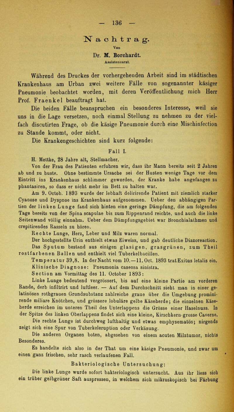 Nachtrag. VOD Dr. M. Borchardt. Assistenzarzt. Während des Druckes der vorhergehenden Arbeit sind im städtischen Krankenhaus am Urban zwei weitere Fälle von sogenannter käsiger Pneumonie beobachtet worden, mit deren Veröffentlichung mich Herr Prof. Fraenkel beauftragt hat. Die beiden Fälle beanspruchen ein besonderes Interesse, weil sie uns in die Lage versetzen, noch einmal Stellung zu nehmen zu der viel- fach discutirten Frage, ob die käsige Pneumonie durch eine Mischinfection zu Stande kommt, oder nicht. Die Krankengeschichten sind kurz folgende: Fall I. H. Mettke, 28 Jabre alt, Stellmacher. Von der Frau des PatieDten erfuhren wir, dass ihr Mann bereits seit 2 Jahren ab und zu huste. Ohne bestimmte Ursache sei der Husten wenige Tage vor dem Eintritt ins Krankenhaus schlimmer geworden, der Kranke habe angefangen zu phantasiren, so dass er nicht mehr im Bett zu halten war. Am 9. Octob. 1893 wurde der lebhaft dolirirende Patient mit ziemlich starker Cyanose und Dyspnoe ins Krankenhaus aufgenommen. Ueber den abhängigen Par- tien der linken Lunge fand sich hinten eine geringe Dämpfung, die am folgenden Tage bereits von der Spina scapulae bis zum Rippenrand reichte, und auch die linke SeitenwaDd völlig einnahm. Ueber dem Dämpfungsgebiet war Bronchialathmen und crepitirendes Rasseln zu hören. Rechte Lunge, Herz, Leber und Milz waren normal. Der hochgestellte Urin enthielt etwas Eiweiss, und gab deutliche Diazoreaction. Das Sputum bestand aus einigen glasigen, grasgrünen, zum Theil rostfarbenen Ballen und enthielt viel Tuberkelbacillen. Temperatur 39,8. In derNacht vom IQ.—ll.Oct. 1893 tratExitus letalis ein. Klinische Diagnose: Pneumonia caseosa sinistra. Section am Vormittag des 11. October 1893: Linke Lunge bedeutend vergrössert, bis auf eine kleine Partie am vorderen Rande, derb infiltrirt und luftleer. — Auf dem Durchschnitt sieht man in einer ge- latinösen rothgrauen Grundsubstanz zahlreiche graue über die Umgebung promini- rende miliare Knötchen, und grössere lobuläre gelbe Käseherde; die einzelnen Käse- herde erreichen im unteren Theil des Unterlappens die Grösse einer Haselnuss. In der Spitze des linken Oberlappens findet sich eine kleine, Kirschkern grosse Caverne. Die rechte Lunge ist durchweg lufthaltig und etwas emphysematös; nirgends zeigt sich eine Spur von Tuberkeleruption oder Verkäsung. Die anderen Organen boten, abgesehen von einem acuten Milztumor, nichts Besonderes. Es handelte sich also in der That um eine käsige Pneumonie, und zwar um einen ganz frischen, sehr rasch verlaufenen Fall. Bakteriologische Untersuchung: Die linke Lunge wurde sofort bakteriologisch untersucht. Aus ihr liess sich ein trüber gelbgrüner Saft auspressen, in welchem sich mikroskopisch bei Färbung