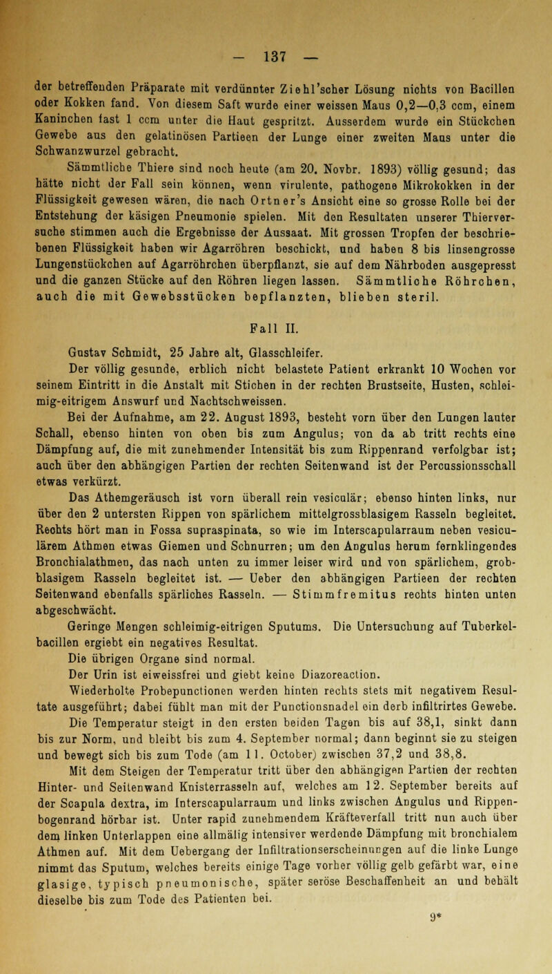 der betreffenden Präparate mit verdünnter Ziehfscher Lösung nichts von Bacillen oder Kokken fand. Von diesem Saft wurde einer weissen Maus 0,2—0,3 com, einem Kaninchen fast 1 ccm unter die Haut gespritzt. Ausserdem wurde ein Stückchen Gewebe ans den gelatinösen Partieen der Lunge einer zweiten Maus unter die Schwanzwurzel gebracht. Sämmtliche Thiere sind noch heute (am 20. Novbr. 1893) völlig gesund; das hätte nicht der Fall sein können, wenn virulente, pathogene Mikrokokken in der Flüssigkeit gewesen wären, die nach Ortner's Ansicht eine so grosse Rolle bei der Entstehung der käsigen Pneumonie spielen. Mit den Resultaten unserer Thierver- suche stimmen auch die Ergebnisse der Aussaat. Mit grossen Tropfen der beschrie- benen Flüssigkeit haben wir Agarröhren beschickt, und haben 8 bis linsengrosse Lungenstückchen auf Agarröhrchen überpflanzt, sie auf dem Nährboden ausgepresst und die ganzen Stücke auf den Röhren liegen lassen. Sämmtliohe Röhrchen, auch die mit Gewebsstücken bepflanzten, blieben steril. Fall II. Gustav Schmidt, 25 Jahre alt, Glasschleifer. Der völlig gesunde, erblich nicht belastete Patient erkrankt 10 Wochen vor seinem Eintritt in die Anstalt mit Stichen in der rechten Brustseite, Husten, schlei- mig-eitrigem Answurf und Nachtschweissen. Bei der Aufnahme, am 22. August 1893, besteht vorn über den Lungen lauter Schall, ebenso hinten von oben bis zum Angulus; von da ab tritt rechts eine Dämpfung auf, die mit zunehmender Intensität bis zum Rippenrand verfolgbar ist; auch über den abhängigen Partien der rechten Seitenwand ist der Percussionsschall etwas verkürzt. Das Athemgeräusch ist vorn überall rein vesiculär; ebenso hinten links, nur über den 2 untersten Rippen von spärlichem mittelgrossblasigem Rasseln begleitet. Reohts hört man in Fossa supraspinata, so wie im Interscapularraum neben vesicu- lärem Athmen etwas Giemen und Schnurren; um den Angulus herum fernklingendes Bronchialathmen, das nach unten zu immer leiser wird und von spärlichem, grob- blasigem Rasseln begleitet ist. — Ueber den abhängigen Partieen der rechten Seitenwand ebenfalls spärliches Rasseln. — Stimmfremitus rechts hinten unten abgeschwächt. Geringe Mengen schleimig-eitrigen Sputums. Die Untersuchung auf Tuberkel- bacillen ergiebt ein negatives Resultat. Die übrigen Organe sind normal. Der Urin ist eiweissfrei und giebt keine Diazoreaction. Wiederholte Probepunctionen werden hinten rechts stets mit negativem Resul- tate ausgeführt; dabei fühlt man mit der Punctionsnadel ein derb infiltrirtes Gewebe. Die Temperatur steigt in den ersten beiden Tagen bis auf 38,1, sinkt dann bis zur Norm, und bleibt bis zum 4. September normal; dann beginnt sie zu steigen und bewegt sich bis zum Tode (am 11. October) zwischen 37,2 und 38,8. Mit dem Steigen der Temperatur tritt über den abhängigen Partien der rechten Hinter- und Seitenwand Knisterrasseln auf, welches am 12. September bereits auf der Scapula dextra, im Interscapularraum und links zwischen Angulus und Rippen- bogenrand hörbar ist. Unter rapid zunehmendem Kräfteverfall tritt nun auch über dem linken Unterlappen eine allmälig intensiver werdende Dämpfung mit bronchialem Athmen auf. Mit dem Uebergang der Infiltrationserscheinnngen auf die linke Lunge nimmt das Sputum, welches bereits einige Tage vorher völlig gelb gefärbt war, eine glasige, typisch pneumonische, später seröse Beschaffenheit an und behält dieselbe bis zum Tode des Patienten bei. 9*