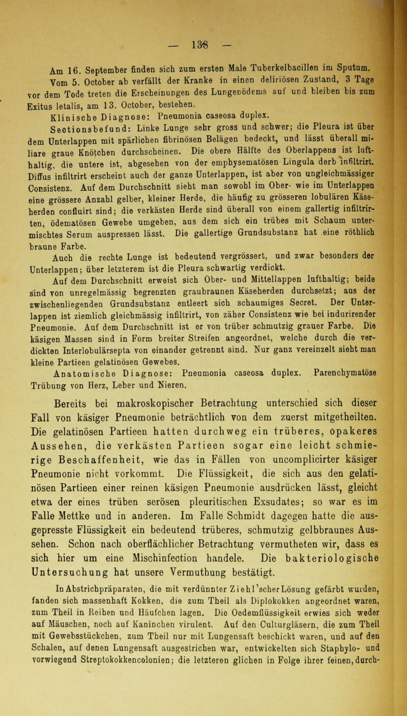 — 13« — Am 16. September finden sich zum ersten Male Tuberkelbacillen im Sputum. Vom 5. October ab verfällt der Kranke in einen deliriösen Zustand, 3 Tage vor dem Tode treten die Erscheinungen des Lungenödems auf und bleiben bis zum Exitus letalis, am 13. October, bestehen. Klinische Diagnose: Pneumonia caseosa duplex. Seotionsbefund: Linke Lunge sehr gross und schwer; die Pleura ist über dem ünterlappen mit spärlichen fibrinösen Belägen bedeckt, und lässt überall mi- liare graue Knötchen durchscheinen. Die obere Hälfte des Oberlappens ist luft- haltig, die untere ist, abgesehen von der emphysematösen Lingula derb 'infiltrirt. Diffus infiltrirt erscheint auch der ganze Unterlappen, ist aber von ungleichmässiger Consistenz. Auf dem Durchschnitt sieht man sowohl im Ober- wie im Unterlappen eine grössere Anzahl gelber, kleiner Herde, die häufig zu grösseren lobulären Käse- herden confluirt sind; die verkästen Herde sind überall von einem gallertig infiltrir- ten, ödematösen Gewebe umgeben, aus dem sich ein trübes mit Schaum unter- mischtes Serum auspressen lässt. Die gallertige Grundsubstanz hat eine röthlich braune Farbe. Auch die rechte Lunge ist bedeutend vergrössert, und zwar besonders der Unterlappen; über letzterem ist die Pleuraschwartig verdickt. Auf dem Durchschnitt erweist sich Ober- und Mittellappen lufthaltig; beide sind von unregelmässig begrenzten graubraunen Käseherden durchsetzt; ans der zwischenliegenden Grundsubstanz entleert sich schaumiges Secret. Der Unter- lappen ist ziemlich gleichmässig infiltrirt, von zäher Consistenz wie bei indurirender Pneumonie. Auf dem Durchschnitt ist er von trüber schmutzig grauer Farbe. Die käsigen Massen sind in Form breiter Streifen angeordnet, welche durch die ver- dickten Interlobulärsepta von einander getrennt sind. Nur ganz vereinzelt sieht man kleine Partieen gelatinösen Gewebes. Anatomische Diagnose: Pneumonia caseosa duplex. Parenchymatöse Trübung von Herz, Leber und Nieren. Bereits bei makroskopischer Betrachtung unterschied sich dieser Fall von käsiger Pneumonie beträchtlich von dem zuerst mitgetheilten. Die gelatinösen Partieen hatten durchweg ein trüberes, opakeres Aussehen, die verkästen Partieen sogar eine leicht schmie- rige Beschaffenheit, wie das in Fällen von uncomplicirter käsiger Pneumonie nicht vorkommt. Die Flüssigkeit, die sich aus den gelati- nösen Partieen einer reinen käsigen Pneumonie ausdrücken lässt, gleicht etwa der eines trüben serösen pleuritischen Exsudates; so war es im Falle Mettke und in anderen. Im Falle Schmidt dagegen hatte die aus- gepresste Flüssigkeit ein bedeutend trüberes, schmutzig gelbbraunes Aus- sehen. Schon nach oberflächlicher Betrachtung vermutheten wir, dass es sich hier um eine Mischinfection handele. Die bakteriologische Untersuchung hat unsere Vermuthung bestätigt. In Abstrichpräparaten, die mit verdünnter Ziehl'scher Lösung gefärbt wurden, fanden sich massenhaft Kokken, die zum Theil als Diplokokken angeordnet waren, zum Theil in Reihen und Häufchen lagen. Die Oedemflüssigkeit erwies sich weder auf Mäuschen, noch auf Kaninchen virulent. Auf den Culturgläsern, die zum Theil mit Gewebsstückchen, zum Theil nur mit Lungensaft beschickt waren, und auf den Schalen, auf denen Lungensaft ausgestrichen war, entwickelten sich Staphylo- und vorwiegend Streptokokkencolonien; die letzteren glichen in Folge ihrer feinen, durch-