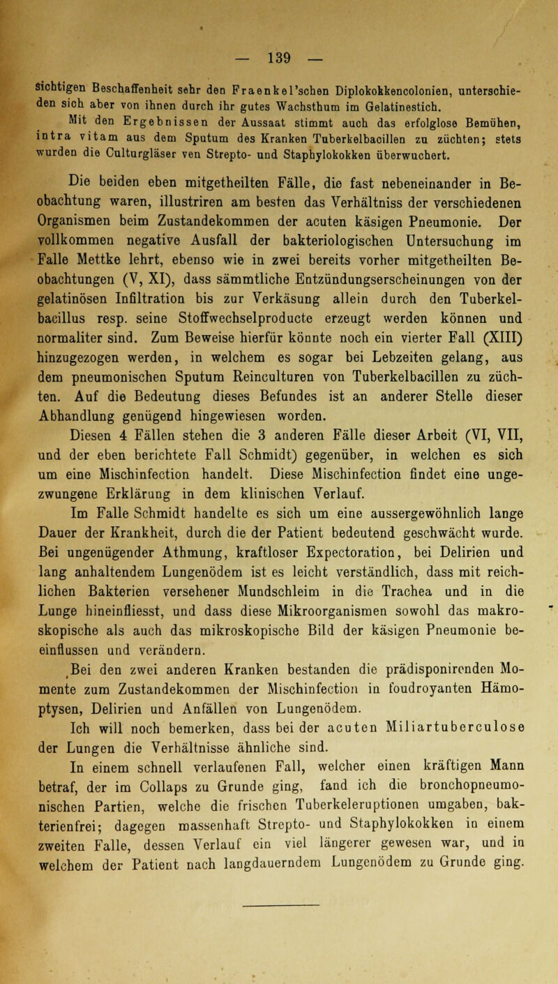 Sichtigen Beschaffenheit sehr den Fraenkel'schen Diplokokkencolonien, unterschie- den sich aber von ihnen durch ihr gutes Wachsthum im Gelatinestich. Mit den Ergebnissen der Aussaat stimmt auch das erfolglose Bemühen, intra vitam aus dem Sputum des Kranken Tuberkelbacillen zu züchten; stets wurden die Culturgläser ven Strepto- und Staphylokokken überwuchert. Die beiden eben mitgetheilten Fälle, die fast nebeneinander in Be- obachtung waren, illustriren am besten das Verhältniss der verschiedenen Organismen beim Zustandekommen der acuten käsigen Pneumonie. Der vollkommen negative Ausfall der bakteriologischen Untersuchung im Falle Mettke lehrt, ebenso wie in zwei bereits vorher mitgetheilten Be- obachtungen (V, XI), dass sämmtliche Entzündungserscheinungen von der gelatinösen Infiltration bis zur Verkäsung allein durch den Tuberkel- bacillus resp. seine Stoffwechselproducte erzeugt werden können und normaliter sind. Zum Beweise hierfür könnte noch ein vierter Fall (XIII) hinzugezogen werden, in welchem es sogar bei Lebzeiten gelang, aus dem pneumonischen Sputum Reinculturen von Tuberkelbacillen zu züch- ten. Auf die Bedeutung dieses Befundes ist an anderer Stelle dieser Abhandlung genügend hingewiesen worden. Diesen 4 Fällen stehen die 3 anderen Fälle dieser Arbeit (VI, VII, und der eben berichtete Fall Schmidt) gegenüber, in welchen es sich um eine Mischinfection handelt. Diese Mischinfection findet eine unge- zwungene Erklärung in dem klinischen Verlauf. Im Falle Schmidt handelte es sich um eine aussergewöhnlich lange Dauer der Krankheit, durch die der Patient bedeutend geschwächt wurde. Bei ungenügender Athmung, kraftloser Expectoration, bei Delirien und lang anhaltendem Lungenödem ist es leicht verständlich, dass mit reich- lichen Bakterien versehener Mundschleim in die Trachea und in die Lunge hineinfliesst, und dass diese Mikroorganismen sowohl das makro- skopische als auch das mikroskopische Bild der käsigen Pneumonie be- einflussen und verändern. Bei den zwei anderen Kranken bestanden die prädisponirenden Mo- mente zum Zustandekommen der Mischinfection in foudroyanten Hämo- ptysen, Delirien und Anfällen von Lungenödem. Ich will noch bemerken, dass bei der acuten Miliartuberculose der Lungen die Verhältnisse ähnliche sind. In einem schnell verlaufenen Fall, welcher einen kräftigen Mann betraf, der im Collaps zu Grunde ging, fand ich die bronchopneumo- nischen Partien, welche die frischen Tuberkeleruptionen umgaben, bak- terienfrei; dagegen massenhaft Strepto- und Staphylokokken in einem zweiten Falle, dessen Verlauf ein viel längerer gewesen war, und in welchem der Patient nach langdauerndem Lungenödem zu Grunde ging.