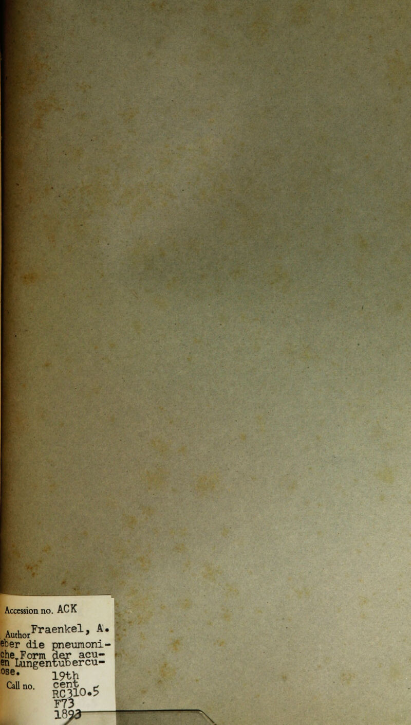 Accession no. ACK AuthorFraenkel» A* eber die pneumoni- cheTForm der acu- en Lungentuoercu- ose. 19th Callno. cent c F73 18^3