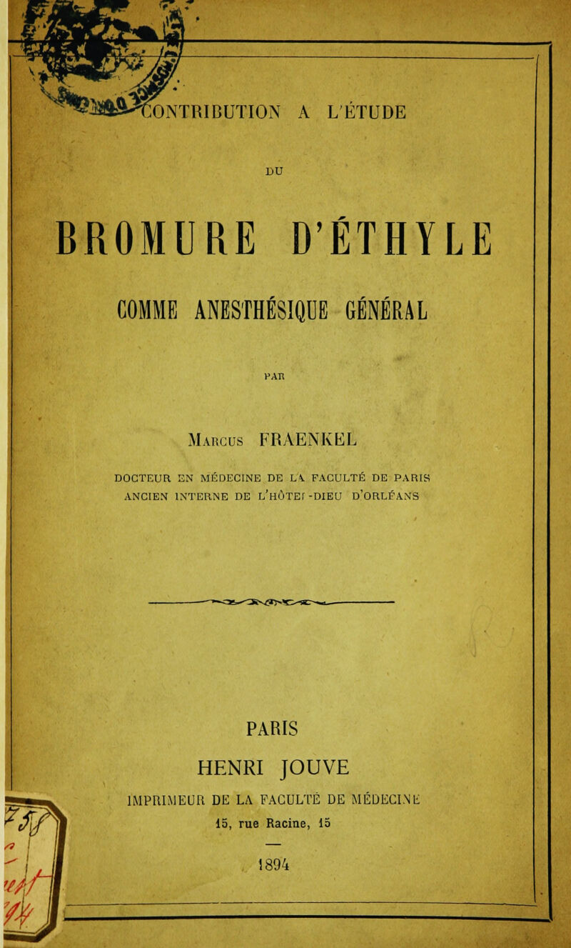 #:>«£> ^m»H ^^ CONTRIBUTION A L'ETUDE DU BROMURE D'ÉTHYLE COMME ANESTHÉSIQUE GÉNÉRAL Margus FRAENKKL DOCTEUR EN MÉDECINE DE LV FACULTÉ DE PARIS ANCIEN INTERNE DE L'HÛTEf -DIEU D'ORLÉANS PARIS HENRI JOUVE IMPRIMEUR DE LA FACULTÉ DE MÉDECINli 15, rue Racine, 15 1894