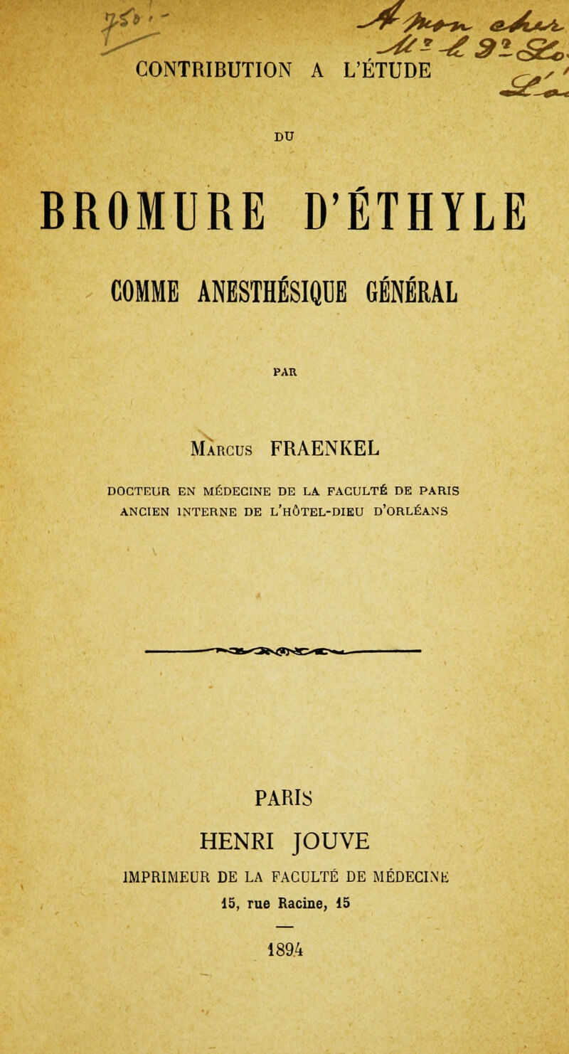 CONTRIBUTION A L'ETUDE +^, * DU BROMURE D'ÉTHYLE COMME ANESTHÉSIQUE GÉNÉRAL PAR Màrcus FRAENKEL DOCTEUR EN MÉDECINE DE LA FACULTÉ DE PARIS ANCIEN INTERNE DE L'HÔTEL-DIEU D'ORLÉANS PARIS HENRI JOUVE IMPRIMEUR DE LA FACULTÉ DE MÉDECINE 15, rue Racine, 15 189.4