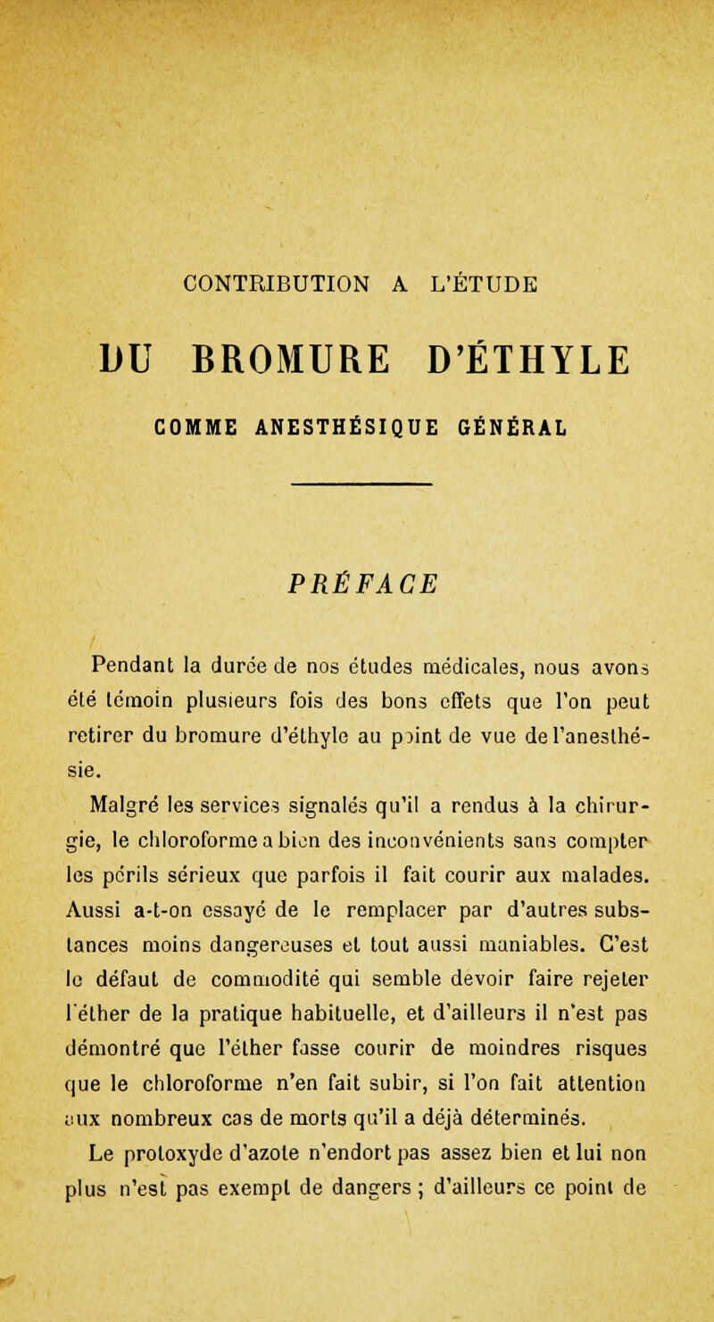 CONTRIBUTION A L'ÉTUDE DU BROMURE D'ÉTHYLE GOMME ANESTHÉSIQUE GÉNÉRAL PRÉFACE Pendant la durée de nos études médicales, nous avons été témoin plusieurs fois des bons effets que l'on peut retirer du bromure d'éthyle au pMnt de vue del'aneslhé- sie. Malgré les services signalés qu'il a rendus à la chirur- gie, le chloroforme a bien des inconvénients sans compter les périls sérieux que parfois il fait courir aux malades. Aussi a-t-on essayé de le remplacer par d'autres subs- tances moins dangereuses et tout aussi maniables. C'est le défaut de commodité qui semble devoir faire rejeter l'éther de la pratique habituelle, et d'ailleurs il n'est pas démontré que l'éther fasse courir de moindres risques que le chloroforme n'en fait subir, si l'on fait attention iiux nombreux cas de morts qu'il a déjà déterminés. Le proloxyde d'azote n'endort pas assez bien et lui non plus n'est pas exempt de dangers; d'ailleurs ce poini de