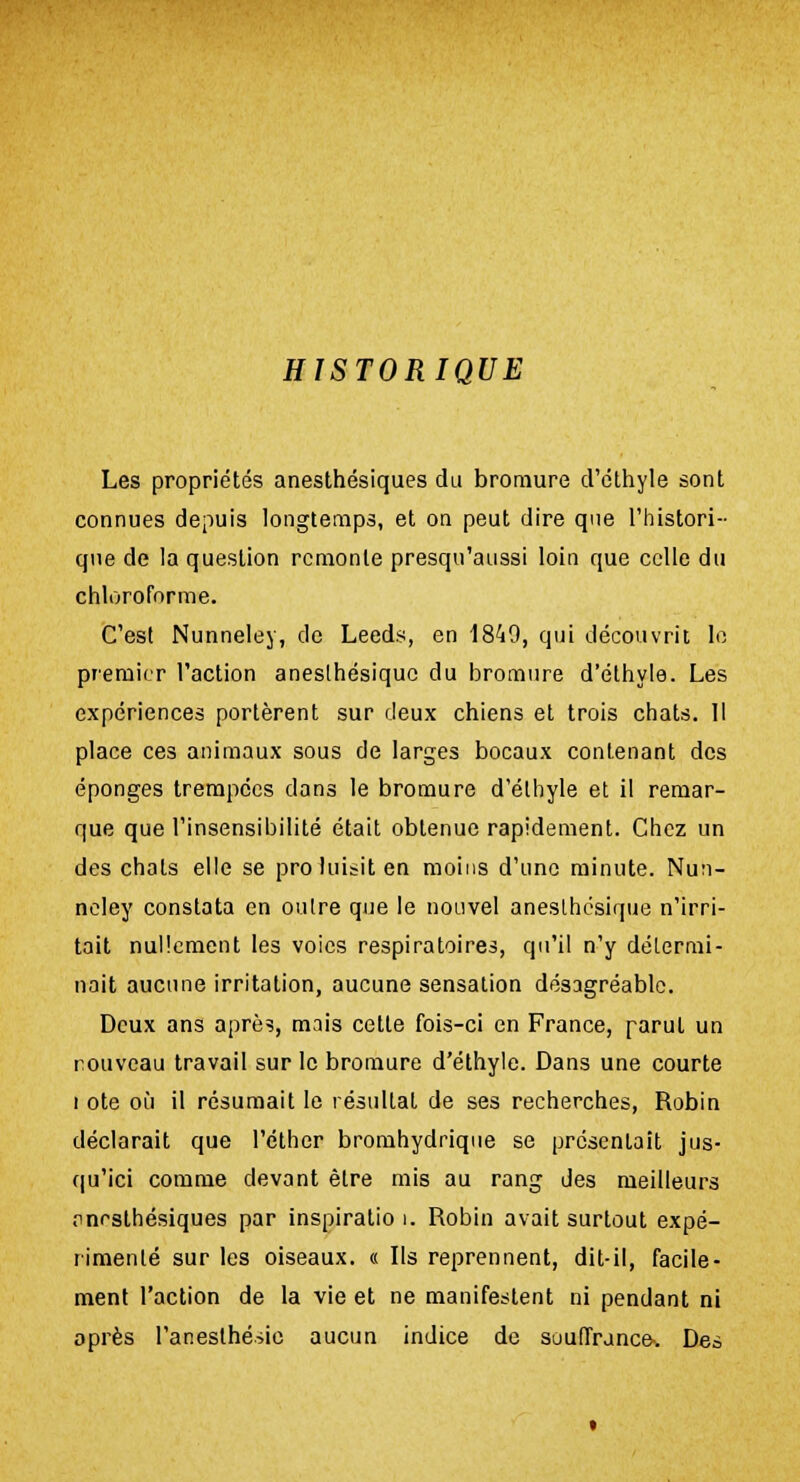 HISTORIQUE Les propriétés anesthésiques du bromure d'éthyle sont connues depuis longtemps, et on peut dire que l'histori- que de la question remonte presqu'aussi loin que celle du chloroforme. C'est Nunneley, de Leeds, en 1849, qui découvrit le premier l'action aneslhésiquc du bromure d'éthyle. Les expériences portèrent sur deux chiens et trois chats. Il place ces animaux sous de larges bocaux contenant des éponges trempées dans le bromure d'éthyle et il remar- que que l'insensibilité était obtenue rapidement. Chez un des chats elle se proluisiten moins d'une minute. Nun- neley constata en outre que le nouvel aneslhésique n'irri- tait nullement les voies respiratoires, qu'il n'y détermi- nait aucune irritation, aucune sensation désagréable. Deux ans après, mais cette fois-ci en France, parut un nouveau travail sur le bromure d'éthyle. Dans une courte i ote où il résumait le résultat de ses recherches, Robin déclarait que l'éther bromhydrique se présentait jus- qu'ici comme devant être mis au rang des meilleurs .inrsthésiques par inspiration Robin avait surtout expé- rimenté sur les oiseaux. « Ils reprennent, dit-il, facile- ment l'action de la vie et ne manifestent ni pendant ni après l'anesthésie aucun indice de souffrance. Des