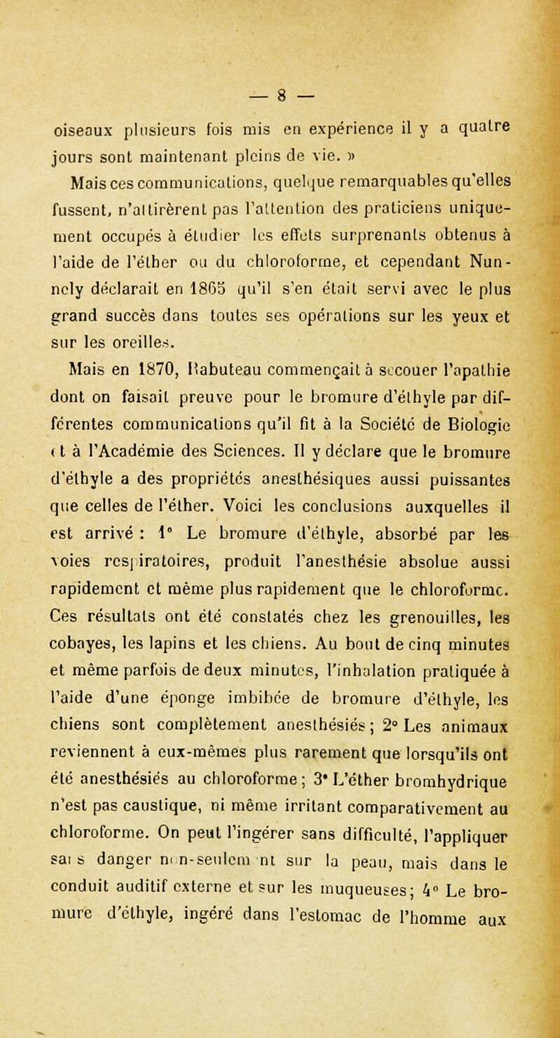 oiseaux plusieurs fois mis en expérience il y a quatre jours sont maintenant pleins de vie. » Mais ces communications, quelque remarquables qu'elles fussent, n'ai tirèrent pas l'attention des praticiens unique- ment occupés à étudier les effets surprenants obtenus à l'aide de l'élher ou du chloroforme, et cependant Nun- ncly déclarait en 1865 qu'il s'en était servi avec le plus grand succès dans toutes ses opérations sur les yeux et sur les oreilles. Mais en 1870, Kabuteau commençait à secouer l'apathie dont on faisait preuve pour le bromure d'élhyle par dif- férentes communications qu'il fit à la Société de Biologie (t à l'Académie des Sciences. Il y déclare que le bromure d'éthyle a des propriétés anesthésiques aussi puissantes que celles de l'élher. Voici les conclusions auxquelles il est arrivé : 1° Le bromure d'éthyle, absorbé par les voies respiratoires, produit l'anesthésie absolue aussi rapidement et même plus rapidement que le chloroforme. Ces résultats ont été constatés chez les grenouilles, les cobayes, les lapins et les chiens. Au bout de cinq minutes et même parfois de deux minutes, l'inhalation pratiquée à l'aide d'une éponge imbibée de bromure d'élhyle, les chiens sont complètement anesthésiés; 2° Les animaux reviennent à eux-mêmes plus rarement que lorsqu'ils ont été anesthésiés au chloroforme ; 3* L'éther bromhydrique n'est pas caustique, ni même irritant comparativement au chloroforme. On peut l'ingérer sans difficulté, l'appliquer sa: s danger n< n-seulcm nt sur la peau, mais dans le conduit auditif externe et sur les muqueuses- 4° Le bro- mure d'élhyle, ingéré dans l'estomac de l'homme aux