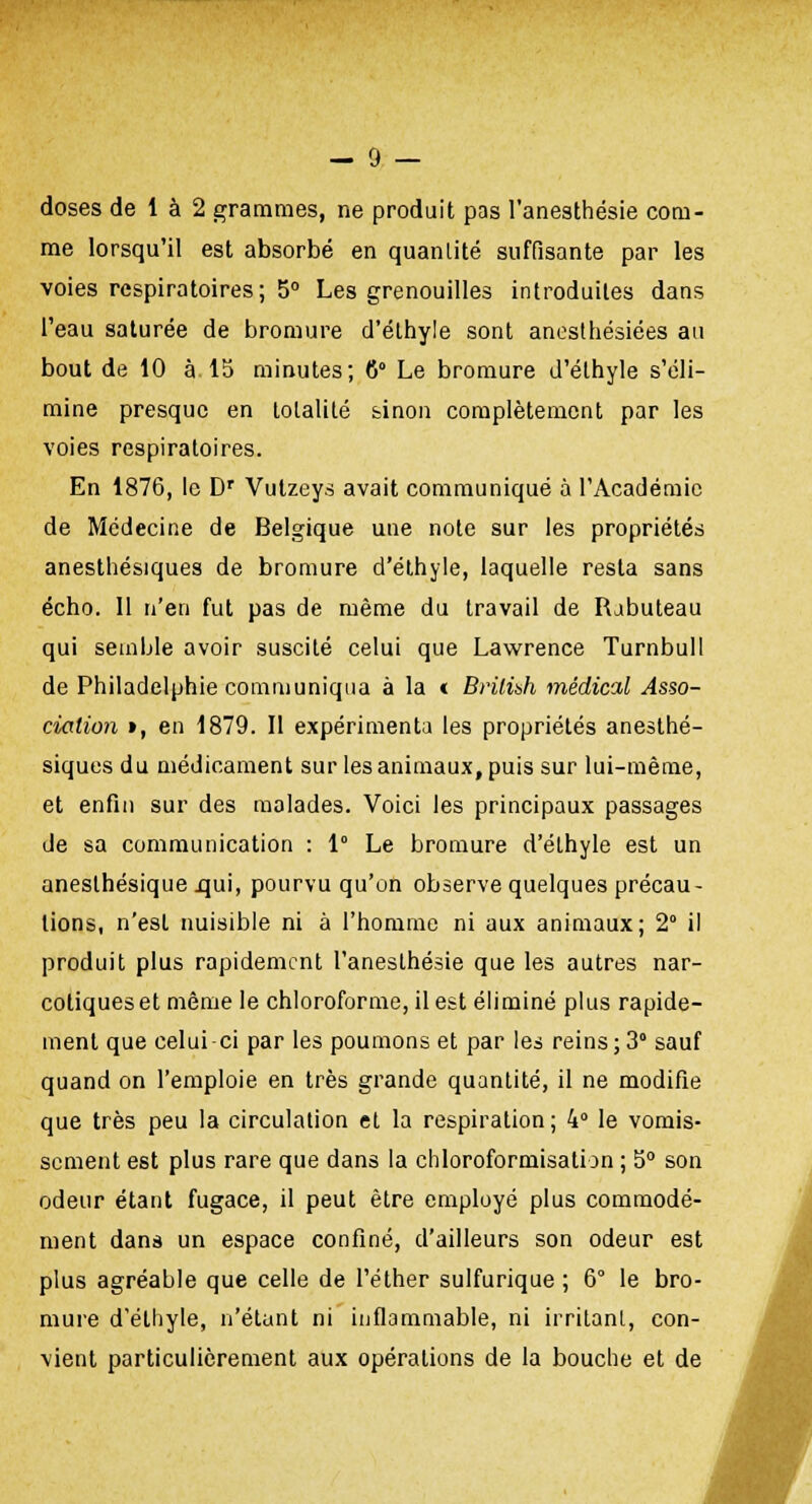 doses de 1 à 2 grammes, ne produit pas l'anesthésie com- me lorsqu'il est absorbé en quanlité suffisante par les voies respiratoires; 5° Les grenouilles introduites dans l'eau saturée de bromure d'éthyle sont anesthésiées au bout de 10 à 15 minutes; G Le bromure d'éthyle s'éli- mine presque en totalité sinon complètement par les voies respiratoires. En 1876, le Dr Vutzeys avait communiqué à l'Académie de Médecine de Belgique une note sur les propriétés anesthésiques de bromure d'éthyle, laquelle resta sans écho. Il n'en fut pas de même du travail de Rabuteau qui semble avoir suscité celui que Lawrence Turnbull de Philadelphie communiqua à la « Brilibh médical Asso- ciation », en 1879. Il expérimenta les propriétés anesthé- siques du médicament sur les animaux, puis sur lui-même, et enfin sur des malades. Voici les principaux passages de sa communication : 1° Le bromure d'éthyle est un anesthésique .qui, pourvu qu'on observe quelques précau- tions, n'est nuisible ni à l'homme ni aux animaux; 2° il produit plus rapidement l'anesthésie que les autres nar- cotiques et même le chloroforme, il est éliminé plus rapide- ment que celui-ci par les poumons et par les reins; 3° sauf quand on l'emploie en très grande quantité, il ne modifie que très peu la circulation et la respiration; 4° le vomis- sement est plus rare que dans la chloroformisation ; 5° son odeur étant fugace, il peut être employé plus commodé- ment dans un espace confiné, d'ailleurs son odeur est plus agréable que celle de l'éther sulfurique ; 6° le bro- mure d'éthyle, n'étant ni inflammable, ni irritant, con- vient particulièrement aux opérations de la bouche et de