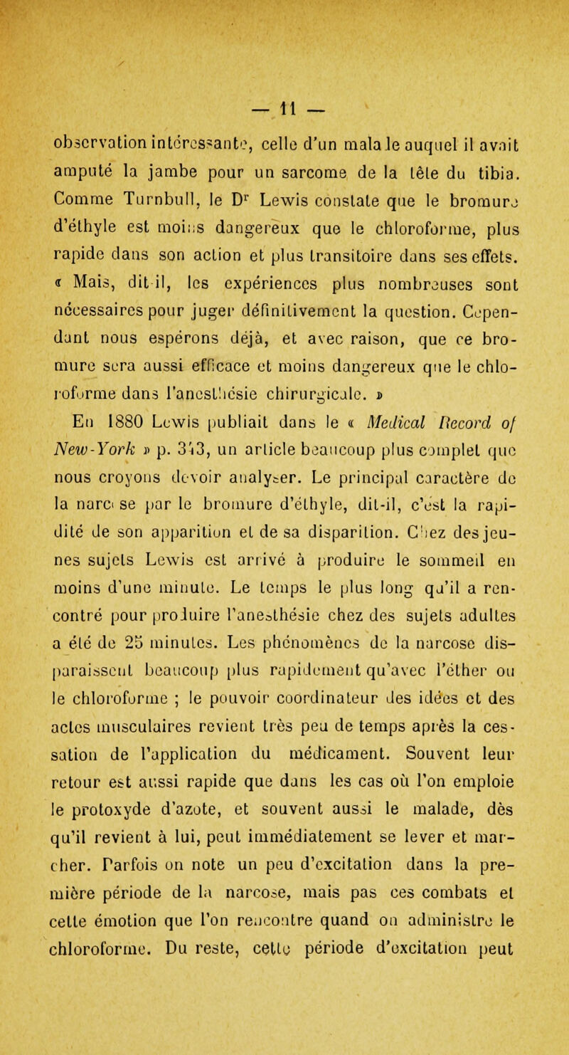 observation intéressant'?, celle d'un mala Je auquel il avait amputé la jambe pour un sarcome de la lète du tibia. Comme Turnbull, le Dr Lewis constate que le bromure d'éthyle est moins dangereux que le chloroforme, plus rapide dans son action et plus transitoire dans ses effets. « Mais, dit il, les expériences plus nombreuses sont nécessaires pour juger définitivement la question. Cepen- dant nous espérons déjà, et avec raison, que ce bro- mure sera aussi efficace et moins dangereux que le chlo- roforme dans l'aneslliésie chirurgicale. s> En 1880 Lewis publiait dans le « Médical Record of New-York v p. 3^3, un article beaucoup plus complet que nous croyons devoir analyser. Le principal caractère de la narci se par le bromure d'éthyle, dit-il, c'est la rapi- dité de son apparition et de sa disparition. C;iez des jeu- nes sujets Lewis est arrivé à produire le sommeil en moins d'une minute. Le temps le plus long qu'il a ren- contré pour proJuire l'ane^lhésie chez des sujets adultes a été de 25 minutes. Les phénomènes de la narcose dis- paraissent beaucoup plus rapidement qu'avec I'élher ou le chloroforme ; le pouvoir coordinateur des idées et des actes musculaires revient très peu de temps après la ces- sation de l'application du médicament. Souvent leur retour est aussi rapide que dans les cas où l'on emploie le protoxyde d'azote, et souvent aussi le malade, dès qu'il revient à lui, peut immédiatement se lever et mar- cher. Parfois on note un peu d'excitation dans la pre- mière période de la narcose, mais pas ces combats et cette émotion que l'on rencontre quand on administre le chloroforme. Du reste, celle période d'excitation peut