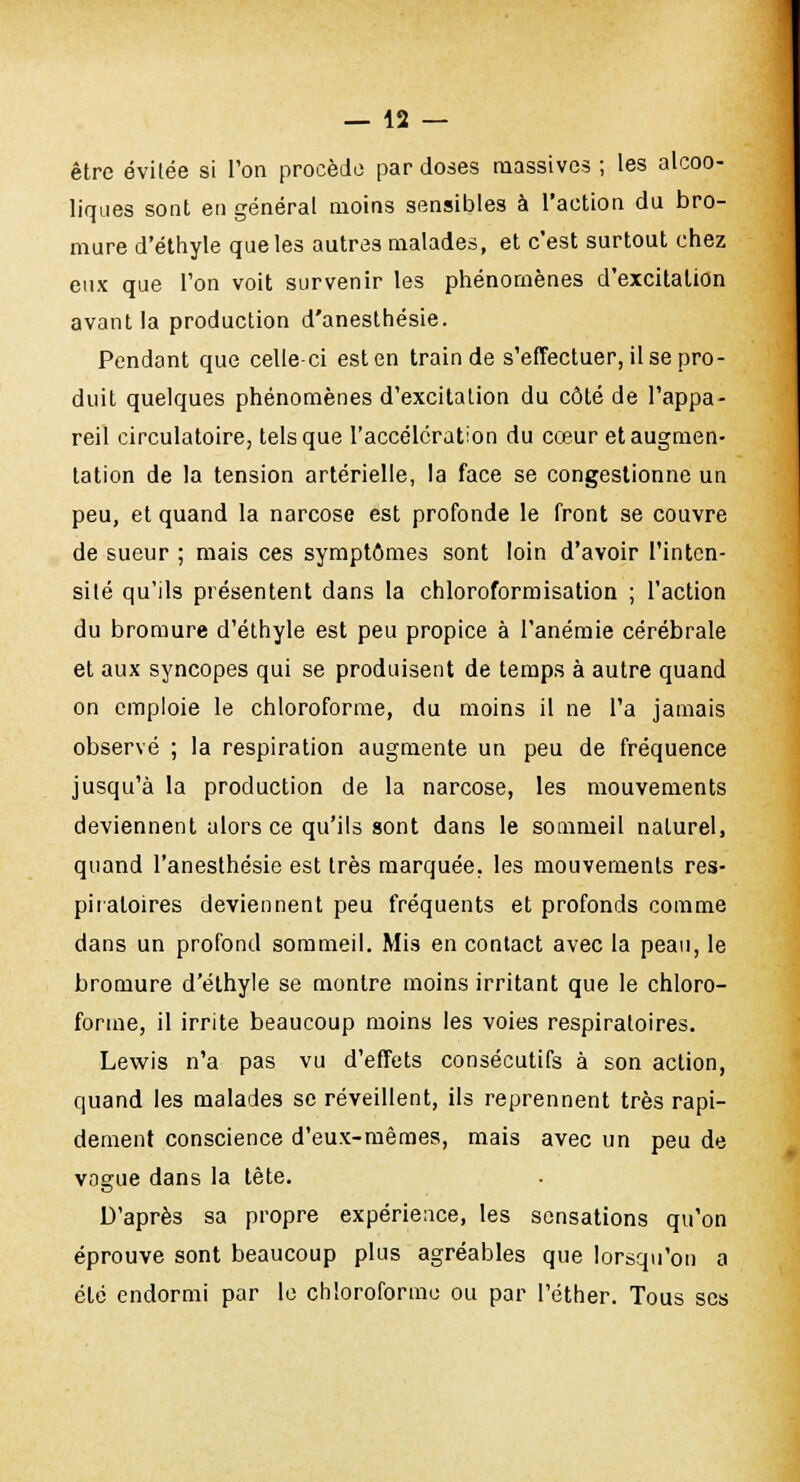 être évitée si l'on procède par doses massives ; les alcoo- liques sont en général moins sensibles à l'action du bro- mure d'éthyle que les autres malades, et c'est surtout chez eux que Ton voit survenir les phénomènes d'excitation avant la production d'anesthésie. Pendant que celle-ci est en train de s'effectuer, il se pro- duit quelques phénomènes d'excitation du côté de l'appa- reil circulatoire, tels que l'accélération du cœur et augmen- tation de la tension artérielle, la face se congestionne un peu, et quand la narcose est profonde le front se couvre de sueur ; mais ces symptômes sont loin d'avoir l'inten- sité qu'ils présentent dans la chloroformisation ; l'action du bromure d'éthyle est peu propice à l'anémie cérébrale et aux syncopes qui se produisent de temps à autre quand on emploie le chloroforme, du moins il ne l'a jamais observé ; la respiration augmente un peu de fréquence jusqu'à la production de la narcose, les mouvements deviennent alors ce qu'ils sont dans le sommeil naturel, quand l'anesthésie est très marquée, les mouvements res- piratoires deviennent peu fréquents et profonds comme dans un profond sommeil. Mis en contact avec la peau, le bromure d'éthyle se montre moins irritant que le chloro- forme, il irrite beaucoup moins les voies respiratoires. Lewis n'a pas vu d'effets consécutifs à son action, quand les malades se réveillent, ils reprennent très rapi- dement conscience d'eux-mêmes, mais avec un peu de vogue dans la tête. D'après sa propre expérience, les sensations qu'on éprouve sont beaucoup plus agréables que lorsqu'on a été endormi par le chloroforme ou par l'éther. Tous ses