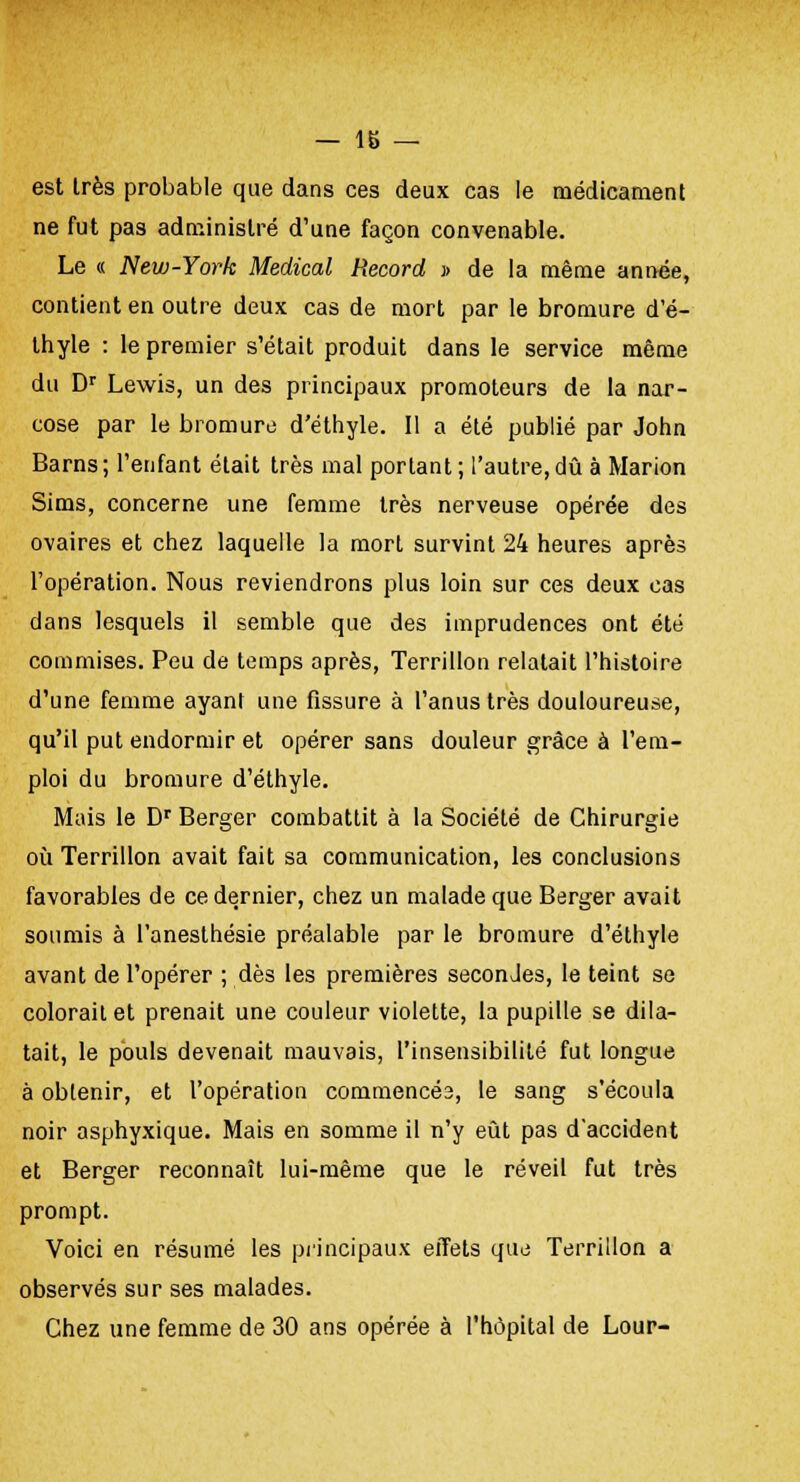 est très probable que dans ces deux cas le médicament ne fut pas administré d'une façon convenable. Le « New-York Médical Record » de la même année, contient en outre deux cas de mort par le bromure d'é- thyle : le premier s'était produit dans le service même du Dr Lewis, un des principaux promoteurs de la nar- cose par le bromure d'éthyle. Il a été publié par John Barns; l'enfant était très mal portant; l'autre,dû à Marion Sims, concerne une femme très nerveuse opérée des ovaires et chez laquelle la mort survint 24 heures après l'opération. Nous reviendrons plus loin sur ces deux cas dans lesquels il semble que des imprudences ont été commises. Peu de temps après, Terrillon relatait l'histoire d'une femme ayant une fissure à l'anus très douloureuse, qu'il put endormir et opérer sans douleur grâce à l'em- ploi du bromure d'éthyle. Mais le Dr Berger combattit à la Société de Chirurgie où Terrillon avait fait sa communication, les conclusions favorables de ce dernier, chez un malade que Berger avait soumis à l'anesthésie préalable par le bromure d'éthyle avant de l'opérer ; dès les premières secondes, le teint se colorait et prenait une couleur violette, la pupille se dila- tait, le pouls devenait mauvais, l'insensibilité fut longue à obtenir, et l'opération commencéa, le sang s'écoula noir asphyxique. Mais en somme il n'y eût pas d'accident et Berger reconnaît lui-même que le réveil fut très prompt. Voici en résumé les principaux effets que Terrillon a observés sur ses malades. Chez une femme de 30 ans opérée à l'hôpital de Lour-