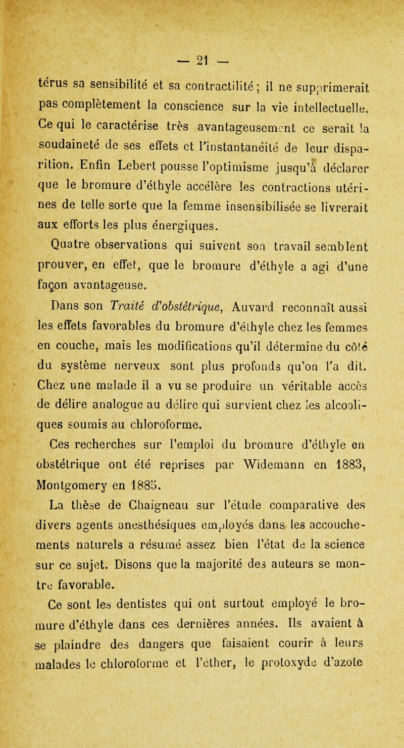 térus sa sensibilité et sa contractilité; il ne supprimerait pas complètement la conscience sur la vie intellectuelle. Ce qui le caractérise très avantageusement ce serait la soudaineté de ses effets et l'instantanéité de leur dispa- rition. Enfin Lebert pousse l'optimisme jusqu'à déclarer que le bromure d'éthyle accélère les contractions utéri- nes de telle sorte que la femme insensibilisée se livrerait aux efforts les plus énergiques. Quatre observations qui suivent son travail semblent prouver, en effet, que le bromure d'éthyle a agi d'une façon avantageuse. Dans son Traité d'obstétrique, Auvard reconnaît aussi les effets favorables du bromure d'éthyle chez les femmes en couche, mais les modifications qu'il détermine du côté du système nerveux sont plus profonds qu'on l'a dit. Chez une malade il a vu se produire un véritable accès de délire analogue au délire qui survient chez les alcooli- ques soumis au chloroforme. Ces recherches sur l'emploi du bromure d'éthyle en obstétrique ont été reprises par Widemann en 1883, Montgomery en 1885. La thèse de Chaigneau sur l'étude comparative des divers agents aneslhésiques employés dans les accouche- ments naturels a résumé assez bien l'état de la science sur ce sujet. Disons que la majorité des auteurs se mon- tre favorable. Ce sont les dentistes qui ont surtout employé le bro- mure d'éthyle dans ces dernières années. Ils avaient à se plaindre des dangers que faisaient courir à leurs malades le chloroforme et l'élher, le protoxyde d'azote