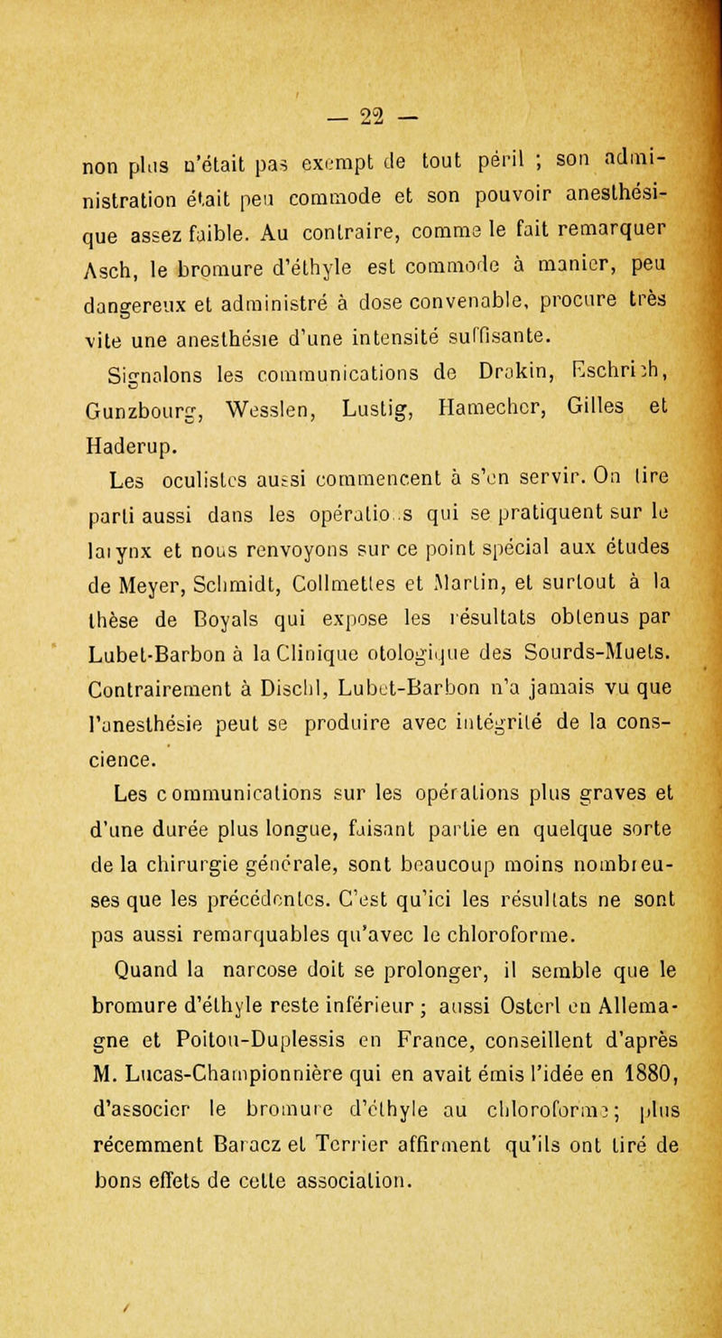 non plus n'était pas exempt de tout péril ; son admi- nistration était peu commode et son pouvoir aneslhési- que assez faible. Au contraire, comme le fait remarquer Asch, le bromure d'éthyle est commode à manier, peu dangereux et administré à dose convenable, procure très vite une anesthésie d'une intensité suffisante. Signalons les communications de Drokin, Eschrhh, Gunzbourg, Wesslen, Lustig, Hamechcr, Gilles et Haderup. Les oculistes aussi commencent à s'en servir. On tire parti aussi dans les opérations qui se pratiquent sur le laiynx et nous renvoyons sur ce point spécial aux études de Meyer, Schmidt, Collmetles et Martin, et surtout à la thèse de Boyals qui expose les résultats obtenus par Lubet-Barbon à la Clinique otologique des Sourds-Muets. Contrairement à Dischl, Lubet-Barbon n'a jamais vu que l'aneslhésie peut se produire avec intégrité de la cons- cience. Les communications sur les opérations plus graves et d'une durée plus longue, faisant partie en quelque sorte delà chirurgie générale, sont beaucoup moins nombreu- ses que les précédentes. C'est qu'ici les résultats ne sont pas aussi remarquables qu'avec le chloroforme. Quand la narcose doit se prolonger, il semble que le bromure d'éthyle reste inférieur ; aussi Ostcrl en Allema- gne et Poitou-Duplessis en France, conseillent d'après M. Lucas-Championnière qui en avait émis l'idée en 1880, d'associer le bromure d'éthyle au chloroforma; plus récemment Baraczel Terrier affirment qu'ils ont tiré de bons effets de celle associalion.