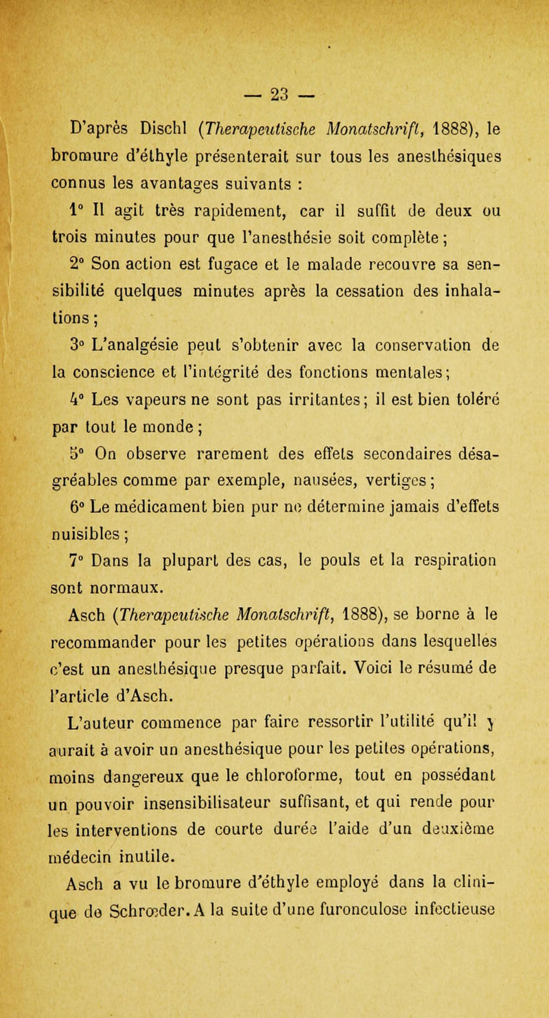 D'après DischI (Therapeutische Monatschrifl, 1888), le bromure d'éthyle présenterait sur tous les aneslhésiques connus les avantages suivants : 1° Il agit très rapidement, car il suffit de deux ou trois minutes pour que l'anesthésie soit complète; 2° Son action est fugace et le malade recouvre sa sen- sibilité quelques minutes après la cessation des inhala- tions ; 3° L'analgésie peut s'obtenir avec la conservation de la conscience et l'intégrité des fonctions mentales; 4° Les vapeurs ne sont pas irritantes; il est bien toléré par tout le monde; 5° On observe rarement des effets secondaires désa- gréables comme par exemple, nausées, vertiges; 6° Le médicament bien pur ne détermine jamais d'effets nuisibles ; 7° Dans la plupart des cas, le pouls et la respiration sont normaux. Asch (Therapeutische Monatschrift, 1888), se borne à le recommander pour les petites opérations dans lesquelles c'est un aneslhésique presque parfait. Voici le résumé de l'article d'Asch. L'auteur commence par faire ressortir l'utilité qu'il j aurait à avoir un anesthésique pour les petites opérations, moins dangereux que le chloroforme, tout en possédant un pouvoir insensibilisateur suffisant, et qui rende pour les interventions de courte durée l'aide d'un deuxième médecin inutile. Asch a vu le bromure d'éthyle employé dans la clini- que de Schrœder.A la suite d'une furonculose infectieuse