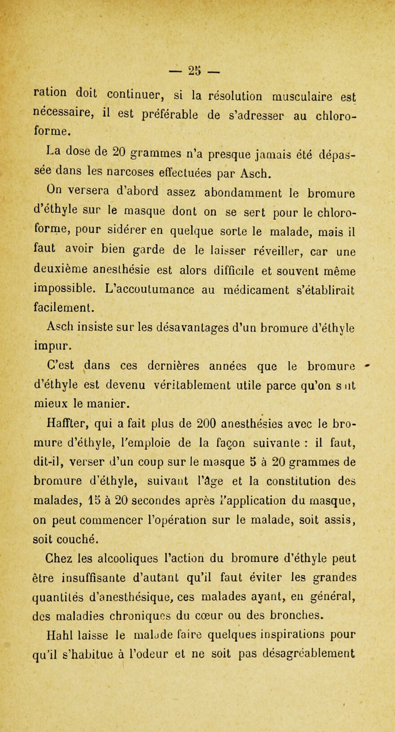 ration doit continuer, si la résolution musculaire est nécessaire, il est préférable de s'adresser au chloro- forme. La dose de 20 grammes n'a presque jamais été dépas- sée dans les narcoses effectuées par Asch. On versera d'abord assez abondamment le bromure d'éthyle sur le masque dont on se sert pour le chloro- forme, pour sidérer en quelque sorte le malade, mais il faut avoir bien garde de le laisser réveiller, car une deuxième aneslhésie est alors difficile et souvent même impossible. L'accoutumance au médicament s'établirait facilement. Asch insiste sur les désavantages d'un bromure d'éthyle impur. C'est dans ces dernières années que le bromure d'éthyle est devenu véritablement utile parce qu'on s ut mieux le manier. Haffter, qui a fait plus de 200 anesthésies avec le bro- mure d'éthyle, l'emploie de la façon suivante : il faut, dit-il, verser d'un coup sur le masque 5 à 20 grammes de bromure d'éthyle, suivant l'âge et la constitution des malades, 15 à 20 secondes après l'application du masque, on peut commencer l'opération sur le malade, soit assis, soit couché. Chez les alcooliques l'action du bromure d'éthyle peut être insuffisante d'autant qu'il faut éviter les grandes quantités d'anesthésique, ces malades ayant, eu général, des maladies chroniques du cœur ou des bronches. Hahl laisse le maLde faire quelques inspirations pour qu'il s'habitue à l'odeur et ne soit pas désagréablement