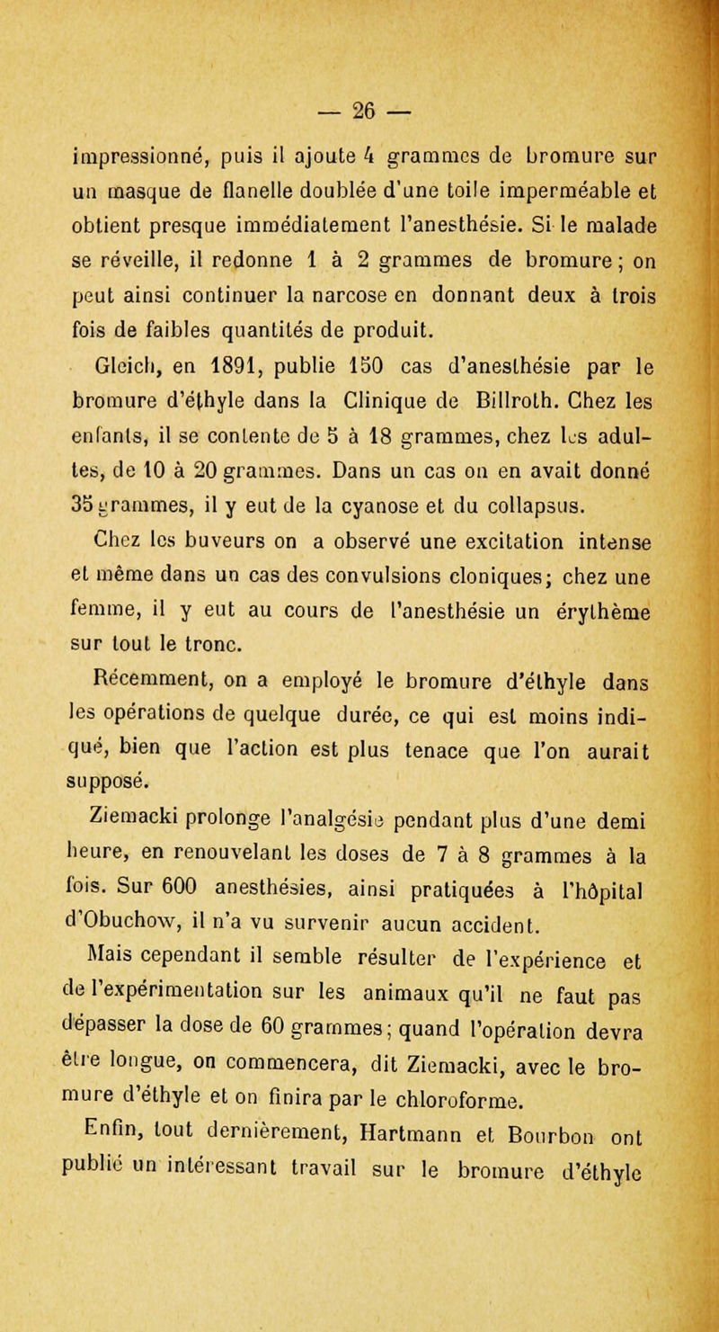 impressionné, puis il ajoute 4 grammes de bromure sur un masque de flanelle doublée d'une toile imperméable et obtient presque immédiatement l'anesthésie. Si le malade se réveille, il redonne 1 à 2 grammes de bromure ; on peut ainsi continuer la narcose en donnant deux à trois fois de faibles quantités de produit. Gleich, en 1891, publie 150 cas d'anesthésie par le bromure d'éthyle dans la Clinique de Billroth. Chez les enfants, il se contente de 5 à 18 grammes, chez les adul- tes, de 10 à 20 grammes. Dans un cas on en avait donné 35 grammes, il y eut de la cyanose et du collapsus. Chez les buveurs on a observé une excitation intense et même dans un cas des convulsions cloniques; chez une femme, il y eut au cours de l'anesthésie un érylhème sur tout le tronc. Récemment, on a employé le bromure d'éthyle dans les opérations de quelque durée, ce qui est moins indi- qué, bien que l'action est plus tenace que l'on aurait supposé. Ziemacki prolonge l'analgésie pendant plus d'une demi heure, en renouvelant les doses de 7 à 8 grammes à la fois. Sur 600 anesthésies, ainsi pratiquées à l'hôpital d'Obuchow, il n'a vu survenir aucun accident. Mais cependant il semble résulter de l'expérience et de l'expérimentation sur les animaux qu'il ne faut pas dépasser la dose de 60 grammes; quand l'opération devra être longue, on commencera, dit Ziemacki, avec le bro- mure d'éthyle et on finira par le chloroforme. Enfin, tout dernièrement, Hartmann et Bourbon ont publié un intéressant travail sur le bromure d'éthyle