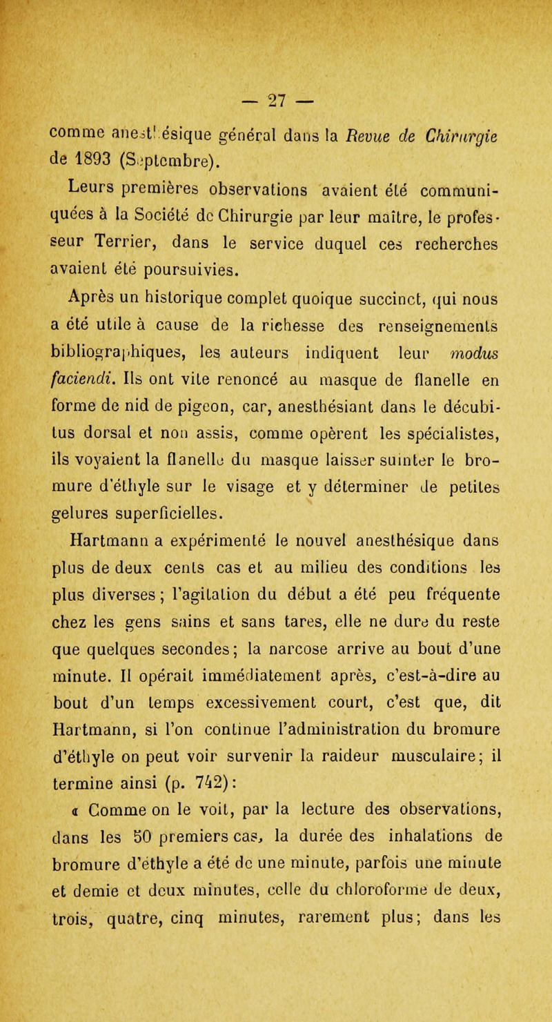 comme ancst'.ésique général dans la Revue de Chirurgie de 1893 (Septembre). Leurs premières observations avaient élé communi- quées à la Société de Chirurgie par leur maître, le profes- seur Terrier, dans le service duquel ces recherches avaient éLé poursuivies. Après un historique complet quoique succinct, qui nous a été utile à cause de la richesse des renseignements bibliographiques, les auteurs indiquent leur modus faciendi. Ils ont vite renoncé au masque de flanelle en forme de nid de pigeon, car, anesthésiant dans le décubi- lus dorsal et non assis, comme opèrent les spécialistes, ils voyaient la flanelle du masque laisser suinter le bro- mure d'éthyle sur le visage et y déterminer de petites gelures superficielles. Hartmann a expérimenté le nouvel aneslhésique dans plus de deux cents cas et au milieu des conditions les plus diverses ; l'agitation du début a été peu fréquente chez les gens sains et sans tares, elle ne dure du reste que quelques secondes; la narcose arrive au bout d'une minute. Il opérait immédiatement après, c'est-à-dire au bout d'un temps excessivement court, c'est que, dit Hartmann, si l'on continue l'administration du bromure d'éthyle on peut voir survenir la raideur musculaire; il termine ainsi (p. 742): « Comme on le voit, par la lecture des observations, dans les 50 premiers cas, la durée des inhalations de bromure d'éthyle a été de une minute, parfois une minute et demie et deux minutes, celle du chloroforme de deux, trois, quatre, cinq minutes, rarement plus; dans les