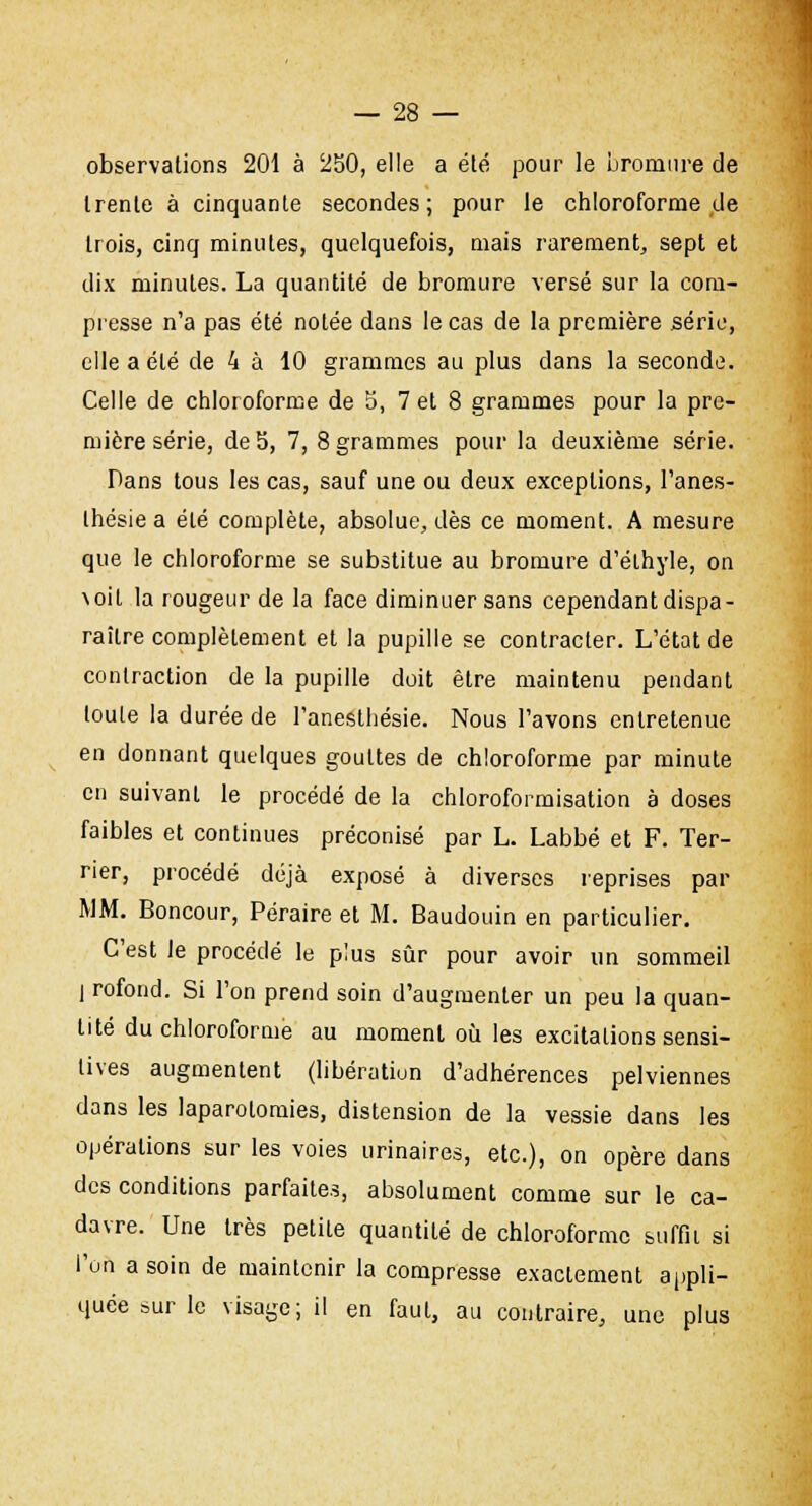 observations 201 à 250, elle a été pour le bromure de trente à cinquante secondes; pour le chloroforme de trois, cinq minutes, quelquefois, mais rarement, sept et dix minutes. La quantité de bromure versé sur la com- presse n'a pas été notée dans le cas de la première série, elle a été de 4 à 10 grammes au plus dans la seconde. Celle de chloroforme de 5, 7 et 8 grammes pour la pre- mière série, de S, 7, 8 grammes pour la deuxième série. Dans tous les cas, sauf une ou deux exceptions, l'anes- thésie a été complète, absolue, dès ce moment. A mesure que le chloroforme se substitue au bromure d'élhyle, on voit la rougeur de la face diminuer sans cependant dispa- raître complètement et la pupille se contracter. L'état de contraction de la pupille doit être maintenu pendant toute la durée de l'anestliésie. Nous l'avons entretenue en donnant quelques gouttes de chloroforme par minute en suivant le procédé de la chloroformisation à doses faibles et continues préconisé par L. Labbé et F. Ter- rier, procédé déjà exposé à diverses reprises par MM. Boncour, Péraire et M. Baudouin en particulier. C'est le procédé le plus sûr pour avoir un sommeil j rofond. Si l'on prend soin d'augmenter un peu la quan- tité du chloroforme au moment où les excitations sensi- lives augmentent (libération d'adhérences pelviennes dans les laparotomies, distension de la vessie dans les opérations sur les voies urinaires, etc.), on opère dans des conditions parfaites, absolument comme sur le ca- davre. Une très petite quantité de chloroforme suffit si l'on a soin de maintenir la compresse exactement appli- quée sur le visage; il en faut, au contraire, une plus