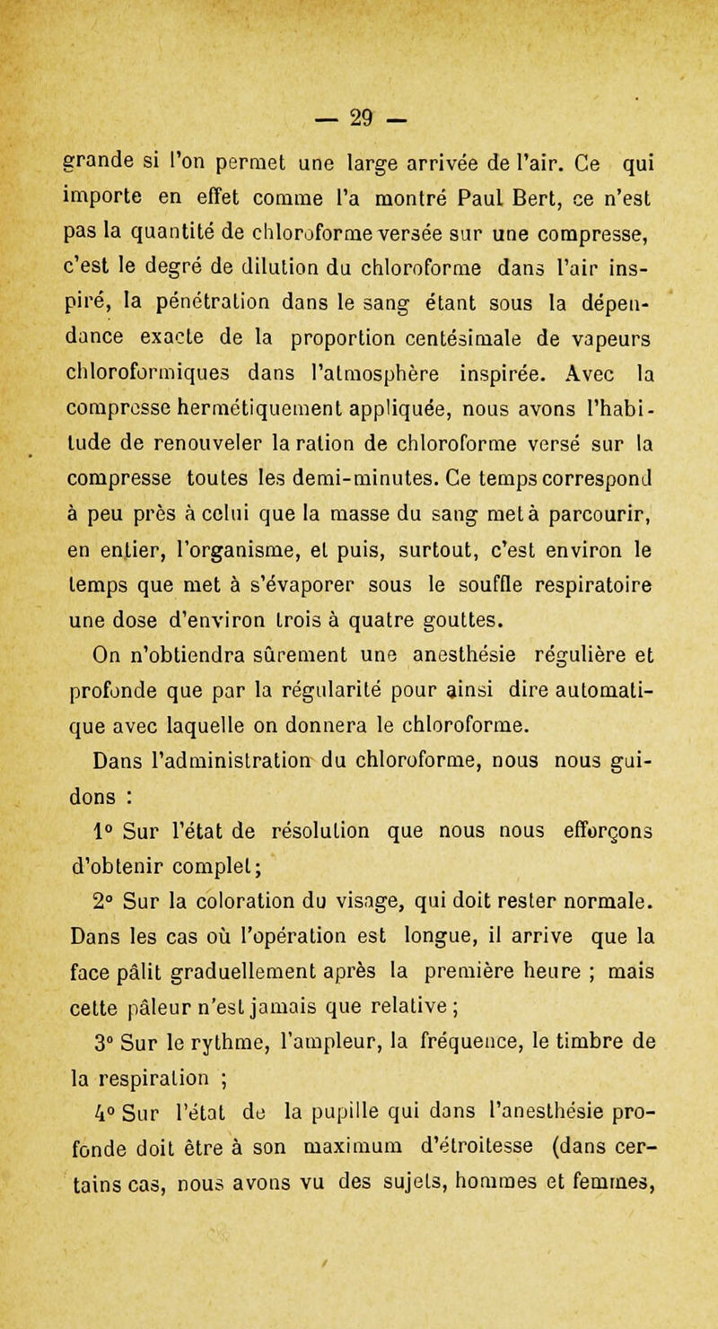 grande si l'on permet une large arrivée de l'air. Ce qui importe en effet comme l'a montré Paul Bert, ce n'est pas la quantité de chloroforme versée sur une compresse, c'est le degré de dilution du chloroforme dans l'air ins- piré, la pénétration dans le sang étant sous la dépen- dance exacte de la proportion centésimale de vapeurs chloroformiques dans l'atmosphère inspirée. Avec la compresse hermétiquement appliquée, nous avons l'habi- tude de renouveler la ration de chloroforme versé sur la compresse toutes les demi-minutes. Ce temps correspond à peu près à celui que la masse du sang meta parcourir, en entier, l'organisme, et puis, surtout, c'est environ le temps que met à s'évaporer sous le souffle respiratoire une dose d'environ trois à quatre gouttes. On n'obtiendra sûrement une anesthésie régulière et profonde que par la régularité pour ainsi dire automati- que avec laquelle on donnera le chloroforme. Dans l'administration du chloroforme, nous nous gui- dons : 1° Sur l'état de résolution que nous nous efforçons d'obtenir complet; 2° Sur la coloration du visage, qui doit rester normale. Dans les cas où l'opération est longue, il arrive que la face pâlit graduellement après la première heure ; mais cette pâleur n'est jamais que relative; 3° Sur le rythme, l'ampleur, la fréquence, le timbre de la respiration ; 4° Sur l'état de la pupille qui dans l'anesthésie pro- fonde doit être à son maximum d'étroitesse (dans cer- tains cas, nous avons vu des sujets, hommes et femmes,