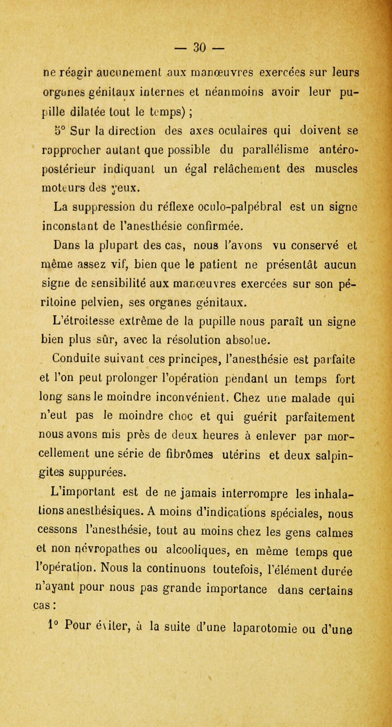 ne réagir aucunement aux manœuvres exercées sur leurs organes génitaux internes et néanmoins avoir leur pu- pille dilatée tout le temps) ; b° Sur la direction des axes oculaires qui doivent se rapprocher autant que possible du parallélisme antéro- postérieur indiquant un égal relâchement des muscles moteurs des yeux. La suppression du réflexe oculo-palpébral est un signe inconstant de l'anesthésie confirmée. Dans la plupart des cas, nous l'avons vu conservé et même assez vif, bien que le patient ne présentât aucun signe de sensibilité aux manœuvres exercées sur son pé- ritoine pelvien, ses organes génitaux. L'étroitesse extrême de la pupille nous paraît un signe bien plus sûr, avec la résolution absolue. Conduite suivant ces principes, l'anesthésie est parfaite et l'on peut prolonger l'opération pendant un temps fort long sans le moindre inconvénient. Chez une malade qui n'eut pas le moindre choc et qui guérit parfaitement nous avons mis près de deux heures à enlever par mor- cellement une série de fibromes utérins et deux salpin- gites suppurées. L'important est de ne jamais interrompre les inhala- lions aneslhésiques. A moins d'indications spéciales, nous cessons l'anesthésie, tout au moins chez les gens calmes et non névropathes ou alcooliques, en même temps que l'opération. Nous la continuons toutefois, l'élément durée n'ayant pour nous pas grande importance dans certains cas : 1° Pour é\iter, ù la suite d'une laparotomie ou d'une