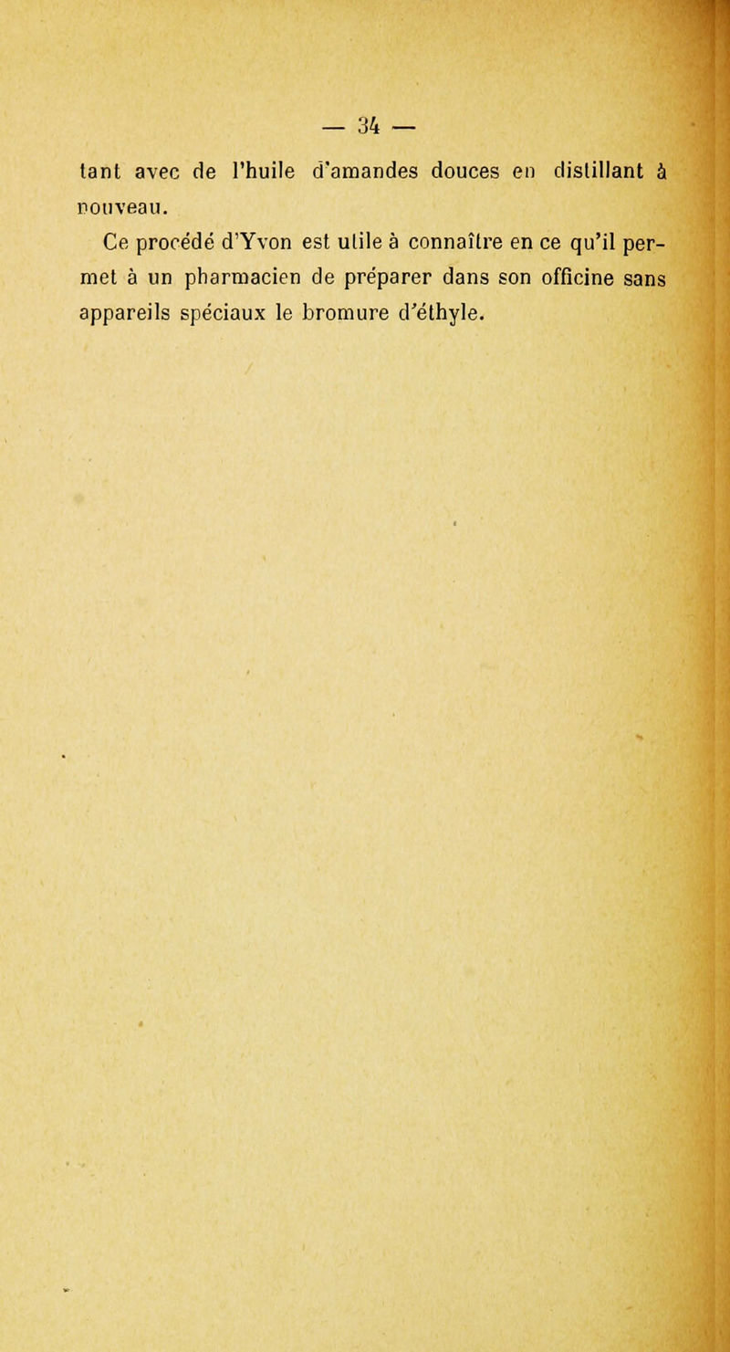 tant avec de l'huile d'amandes douces en distillant à nouveau. Ce procédé d'Yvon est utile à connaître en ce qu'il per- met à un pharmacien de préparer dans son officine sans appareils spéciaux le bromure d'éthyle.
